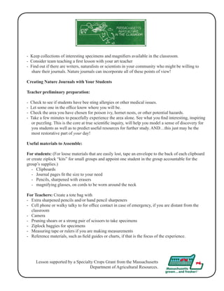 - Keep collections of interesting specimens and magnifiers available in the classroom. 
- Consider team teaching a first lesson with your art teacher 
- Find out if there are writers, naturalists or scientists in your community who might be willing to 
share their journals. Nature journals can incorporate all of these points of view! 
Creating Nature Journals with Your Students 
Teacher preliminary preparation: 
- Check to see if students have bee sting allergies or other medical issues. 
- Let some one in the office know where you will be. 
- Check the area you have chosen for poison ivy, hornet nests, or other potential hazards. 
- Take a few minutes to peacefully experience the area alone. See what you find interesting, inspiring 
or puzzling. This is the core at true scientific inquiry, will help you model a sense of discovery for 
you students as well as to predict useful resources for further study. AND…this just may be the 
most restorative part of your day! 
Useful materials to Assemble: 
For students: (For loose materials that are easily lost, tape an envelope to the back of each clipboard 
or create ziplock “kits” for small groups and appoint one student in the group accountable for the 
group’s supplies.) 
- Clipboards 
- Journal pages fit the size to your need 
- Pencils, sharpened with erasers 
- magnifying glasses, on cords to be worn around the neck 
For Teachers: Create a tote bag with 
- Extra sharpened pencils and/or hand pencil sharpeners 
- Cell phone or walky talky to for office contact in case of emergency, if you are distant from the 
classroom 
- Camera 
- Pruning shears or a strong pair of scissors to take specimens 
- Ziplock baggies for specimens 
- Measuring tape or rulers if you are making measurements 
- Reference materials, such as field guides or charts, if that is the focus of the experience. 
Lesson supported by a Specialty Crops Grant from the Massachusetts 
Department of Agricultural Resources. 
 
