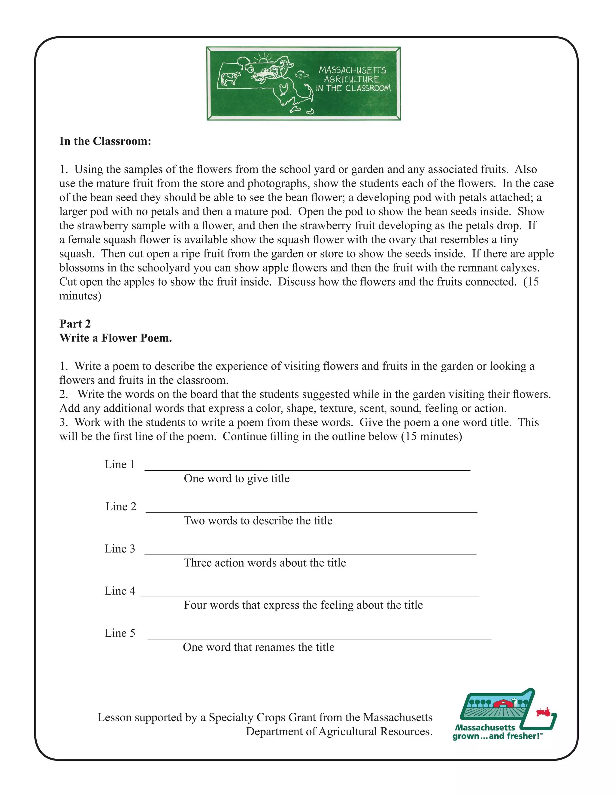 In the Classroom: 
1. Using the samples of the flowers from the school yard or garden and any associated fruits. Also 
use the mature fruit from the store and photographs, show the students each of the flowers. In the case 
of the bean seed they should be able to see the bean flower; a developing pod with petals attached; a 
larger pod with no petals and then a mature pod. Open the pod to show the bean seeds inside. Show 
the strawberry sample with a flower, and then the strawberry fruit developing as the petals drop. If 
a female squash flower is available show the squash flower with the ovary that resembles a tiny 
squash. Then cut open a ripe fruit from the garden or store to show the seeds inside. If there are apple 
blossoms in the schoolyard you can show apple flowers and then the fruit with the remnant calyxes. 
Cut open the apples to show the fruit inside. Discuss how the flowers and the fruits connected. (15 
minutes) 
Part 2 
Write a Flower Poem. 
1. Write a poem to describe the experience of visiting flowers and fruits in the garden or looking a 
flowers and fruits in the classroom. 
2. Write the words on the board that the students suggested while in the garden visiting their flowers. 
Add any additional words that express a color, shape, texture, scent, sound, feeling or action. 
3. Work with the students to write a poem from these words. Give the poem a one word title. This 
will be the first line of the poem. Continue filling in the outline below (15 minutes) 
Line 1 ______________________________________________________ 
One word to give title 
Line 2 _______________________________________________________ 
Two words to describe the title 
Line 3 _______________________________________________________ 
Three action words about the title 
Line 4 ________________________________________________________ 
Four words that express the feeling about the title 
Line 5 _________________________________________________________ 
One word that renames the title 
Lesson supported by a Specialty Crops Grant from the Massachusetts 
Department of Agricultural Resources. 
 