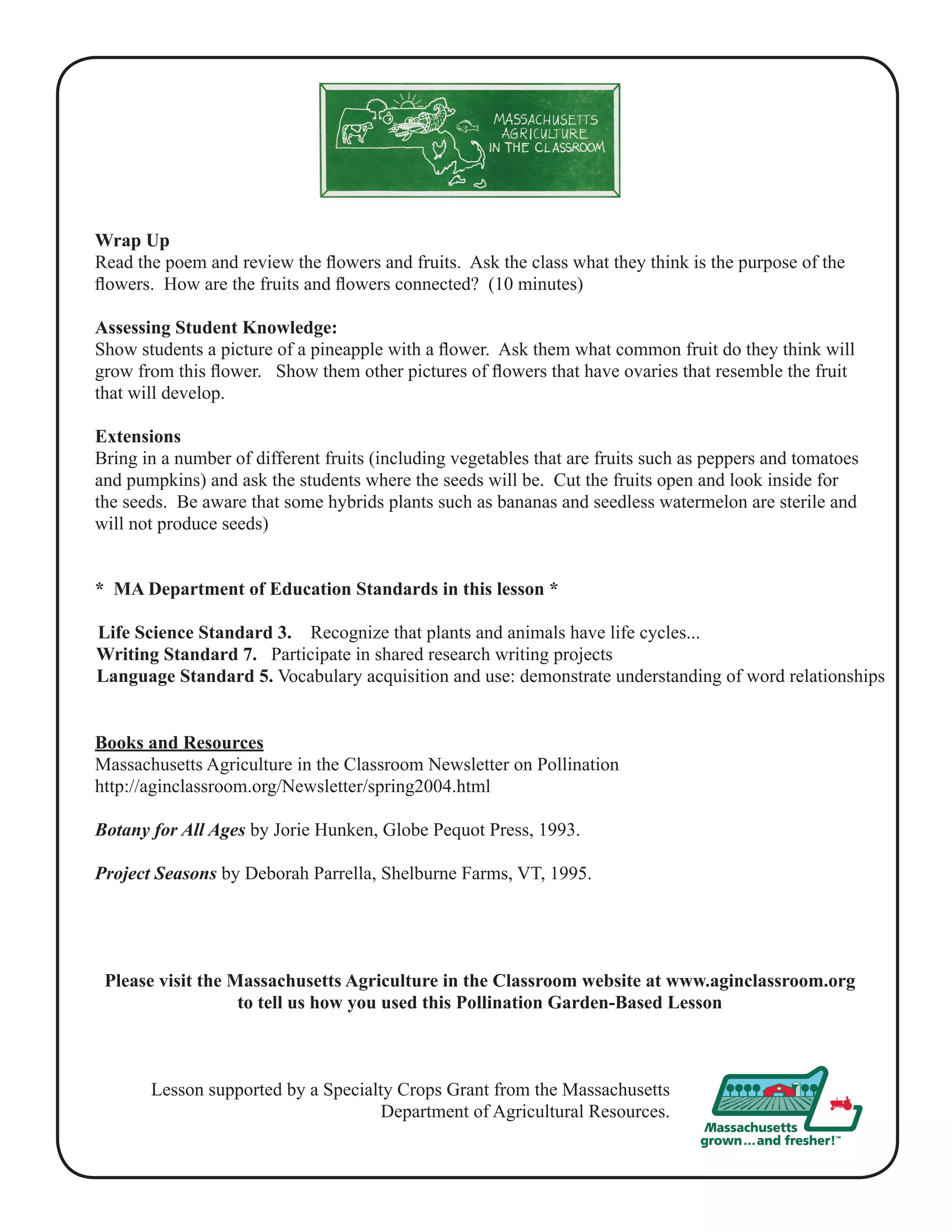 Wrap Up 
Read the poem and review the flowers and fruits. Ask the class what they think is the purpose of the 
flowers. How are the fruits and flowers connected? (10 minutes) 
Assessing Student Knowledge: 
Show students a picture of a pineapple with a flower. Ask them what common fruit do they think will 
grow from this flower. Show them other pictures of flowers that have ovaries that resemble the fruit 
that will develop. 
Extensions 
Bring in a number of different fruits (including vegetables that are fruits such as peppers and tomatoes 
and pumpkins) and ask the students where the seeds will be. Cut the fruits open and look inside for 
the seeds. Be aware that some hybrids plants such as bananas and seedless watermelon are sterile and 
will not produce seeds) 
* MA Department of Education Standards in this lesson * 
Life Science Standard 3. Recognize that plants and animals have life cycles... 
Writing Standard 7. Participate in shared research writing projects 
Language Standard 5. Vocabulary acquisition and use: demonstrate understanding of word relationships 
Books and Resources 
Massachusetts Agriculture in the Classroom Newsletter on Pollination 
http://aginclassroom.org/Newsletter/spring2004.html 
Botany for All Ages by Jorie Hunken, Globe Pequot Press, 1993. 
Project Seasons by Deborah Parrella, Shelburne Farms, VT, 1995. 
Please visit the Massachusetts Agriculture in the Classroom website at www.aginclassroom.org 
to tell us how you used this Pollination Garden-Based Lesson 
Lesson supported by a Specialty Crops Grant from the Massachusetts 
Department of Agricultural Resources. 
 