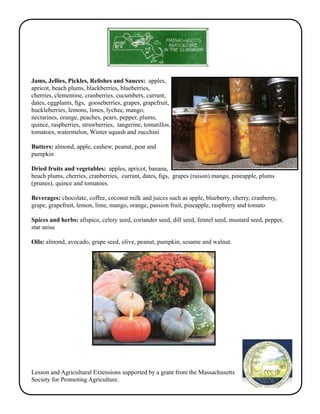 Jams, Jellies, Pickles, Relishes and Sauces: apples, 
apricot, beach plums, blackberries, blueberries, 
cherries, clementine, cranberries, cucumbers, currant, 
dates, eggplants, figs, gooseberries, grapes, grapefruit, 
huckleberries, lemons, limes, lychee, mango, 
nectarines, orange, peaches, pears, pepper, plums, 
quince, raspberries, strawberries, tangerine, tomatillos, 
tomatoes, watermelon, Winter squash and zucchini 
Butters: almond, apple, cashew, peanut, pear and 
pumpkin 
Dried fruits and vegetables: apples, apricot, banana, 
beach plums, cherries, cranberries, currant, dates, figs, grapes (raison) mango, pineapple, plums 
(prunes), quince and tomatoes. 
Beverages: chocolate, coffee, coconut milk and juices such as apple, blueberry, cherry, cranberry, 
grape, grapefruit, lemon, lime, mango, orange, passion fruit, pineapple, raspberry and tomato 
Spices and herbs: allspice, celery seed, coriander seed, dill seed, fennel seed, mustard seed, pepper, 
star anise 
Oils: almond, avocado, grape seed, olive, peanut, pumpkin, sesame and walnut. 
Lesson and Agricultural Extensions supported by a grant from the Massachusetts 
Society for Promoting Agriculture. 
 