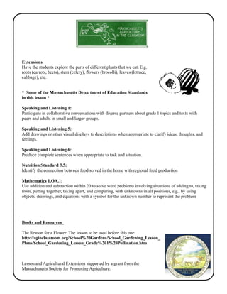 Extensions 
Have the students explore the parts of different plants that we eat. E.g. 
roots (carrots, beets), stem (celery), flowers (brocolli), leaves (lettuce, 
cabbage), etc. 
* Some of the Massachusetts Department of Education Standards 
in this lesson * 
Speaking and Listening 1: 
Participate in collaborative conversations with diverse partners about grade 1 topics and texts with 
peers and adults in small and larger groups. 
Speaking and Listening 5: 
Add drawings or other visual displays to descriptions when appropriate to clarify ideas, thoughts, and 
feelings. 
Speaking and Listening 6: 
Produce complete sentences when appropriate to task and situation. 
Nutrition Standard 3.5: 
Identify the connection between food served in the home with regional food production 
Mathematics 1.OA.1: 
Use addition and subtraction within 20 to solve word problems involving situations of adding to, taking 
from, putting together, taking apart, and comparing, with unknowns in all positions, e.g., by using 
objects, drawings, and equations with a symbol for the unknown number to represent the problem 
Books and Resources 
The Reason for a Flower: The lesson to be used before this one. 
http://aginclassroom.org/School%20Gardens/School_Gardening_Lesson_ 
Plans/School_Gardening_Lesson_Grade%201%20Pollination.htm 
Lesson and Agricultural Extensions supported by a grant from the 
Massachusetts Society for Promoting Agriculture. 

