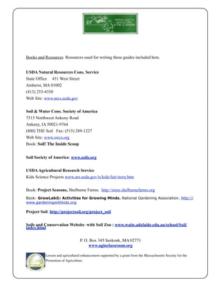 Books and Resources Resources used for writing these guides included here. 
USDA Natural Resources Cons. Service 
State Office 451 West Street 
Amherst, MA 01002 
(413) 253-4350 
Web Site: www.nrcs.usda.gov 
Soil & Water Cons. Society of America 
7515 Northwest Ankeny Road 
Ankeny, IA 50021-9764 
(800) THE Soil Fax: (515) 289-1227 
Web Site: www.swcs.org 
Book: Soil! The Inside Scoop 
Soil Society of America: www.soils.org 
USDA Agricultural Research Service 
Kids Science Projects www.ars.usda.gov/is/kids/fair/story.htm 
Book: Project Seasons, Shelburne Farms. http://store.shelburnefarms.org 
Book: GrowLab®: Activities for Growing Minds. National Gardening Association. http:// 
www.gardeningwithkids.org 
Project Soil: http://projectsoil.org/project_soil 
Soils and Conservation Website: with Soil Zoo : www.waite.adelaide.edu.au/school/Soil/ 
index.html 
P. O. Box 345 Seekonk, MA 02771 
www.aginclassroom.org 
Lesson and agricultural enhancement supported by a grant from the Massachusetts Society for the 
Promotion of Agriculture. 
 
