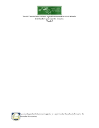 Please Visit the Massachusetts Agriculture in the Classroom Website 
to tell us how you used this resource. 
Thanks! 
Lesson and agricultural enhancement supported by a grant from the Massachusetts Society for the 
Promotion of Agriculture. 
