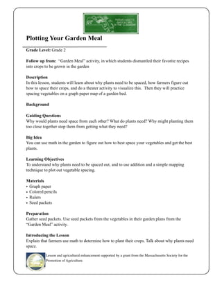 Plotting Your Garden Meal 
Grade Level: Grade 2 
Follow up from: “Garden Meal” activity, in which students dismantled their favorite recipes 
into crops to be grown in the garden 
Description 
In this lesson, students will learn about why plants need to be spaced, how farmers figure out 
how to space their crops, and do a theater activity to visualize this. Then they will practice 
spacing vegetables on a graph paper map of a garden bed. 
Background 
Guiding Questions 
Why would plants need space from each other? What do plants need? Why might planting them 
too close together stop them from getting what they need? 
Big Idea 
You can use math in the garden to figure out how to best space your vegetables and get the best 
plants. 
Learning Objectives 
To understand why plants need to be spaced out, and to use addition and a simple mapping 
technique to plot out vegetable spacing. 
Materials 
• Graph paper 
• Colored pencils 
• Rulers 
• Seed packets 
Preparation 
Gather seed packets. Use seed packets from the vegetables in their garden plans from the 
“Garden Meal” activity. 
Introducing the Lesson 
Explain that farmers use math to determine how to plant their crops. Talk about why plants need 
space. 
Lesson and agricultural enhancement supported by a grant from the Massachusetts Society for the 
Promotion of Agriculture. 
 