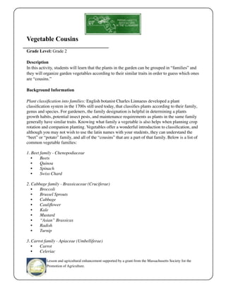 Vegetable Cousins 
Grade Level: Grade 2 
Description 
In this activity, students will learn that the plants in the garden can be grouped in “families” and 
they will organize garden vegetables according to their similar traits in order to guess which ones 
are “cousins.” 
Background Information 
Plant classification into families: English botanist Charles Linnaeus developed a plant 
classification system in the 1700s still used today, that classifies plants according to their family, 
genus and species. For gardeners, the family designation is helpful in determining a plants 
growth habits, potential insect pests, and maintenance requirements as plants in the same family 
generally have similar traits. Knowing what family a vegetable is also helps when planning crop 
rotation and companion planting. Vegetables offer a wonderful introduction to classification, and 
although you may not wish to use the latin names with your students, they can understand the 
“beet” or “potato” family, and all of the “cousins” that are a part of that family. Below is a list of 
common vegetable families: 
1. Beet family - Chenopodiaceae 
• Beets 
• Quinoa 
• Spinach 
• Swiss Chard 
2. Cabbage family - Brassicaceae (Cruciferae) 
• Broccoli 
• Brussel Sprouts 
• Cabbage 
• Cauliflower 
• Kale 
• Mustard 
• “Asian” Brassicas 
• Radish 
• Turnip 
3. Carrot family - Apiaceae (Umbelliferae) 
• Carrot 
• Celeriac 
Lesson and agricultural enhancement supported by a grant from the Massachusetts Society for the 
Promotion of Agriculture. 
 