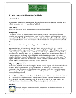 Try your Hand at Seed Dispersal: Seed Balls 
Grade Level: 3 
In this activity students will learn about re-vegetation efforts on disturbed lands and make seed 
balls to re-vegetate their own area of disturbed land. 
Time of Year 
Ideally any time in the spring, after frost and before summer vacation. 
Background 
This activity looks at an innovative method used around the world to re-vegetate damaged 
disturbed land and other barren landscapes where the soil is dry, thin, compacted and/or rainfall 
is unpredictable. This land-restoration method is used to re-introduce plants and biodiversity into 
a challenging landscape where growing crops with other methods is too expensive or too hard to 
do. 
This is an innovative but simple technology, called a “seed ball.” 
Seed balls can help seeds germinate, and give young plant all the nutrients they will need 
following germination to get established. To make a seed ball you will be rolling a seed, or many 
seeds, in clay and compost to create a ball that you will then dry. Seed balls are usually made by 
the hundreds or thousands. Once they are dry they can be dispersed: thrown by hand or truck, or 
even dropped from an airplane or hot air balloon. Seed balls are usually made from a wide 
selection of different kinds of local plants that have been known to do well in similar areas. The 
hope is that even if some seeds are not able to do well, some will sprout, and start to take hold, 
and the process of re-foresting or vegetating the area will begin. 
Why can seed balls work? 
In dry areas, the shade created by the shape of the ball actually helps to conserve moisture. When 
the seeds begin to germinate and the ball breaks apart, the small pile of crumbled clay and 
compost provides the starting medium for the root system, and is still heavy enough to anchor 
the emerging seeds to the ground. The clay also provides protection from hungry birds and other 
animals during germination. 
The small leaves of the new plants then provide shade for the soil to conserve more soil moisture 
so it can be used by the growing plant. Those plants that are able to mature, will then produce 
their own seeds and provide shelter once the second generation seeds fall to the ground. The 
seeding and regrowth continues until hopefully complete plant cover is achieved. 
Materials 
Lesson and agricultural enhancement supported by a grant from the Massachusetts Society for the 
Promotion of Agriculture. 
 