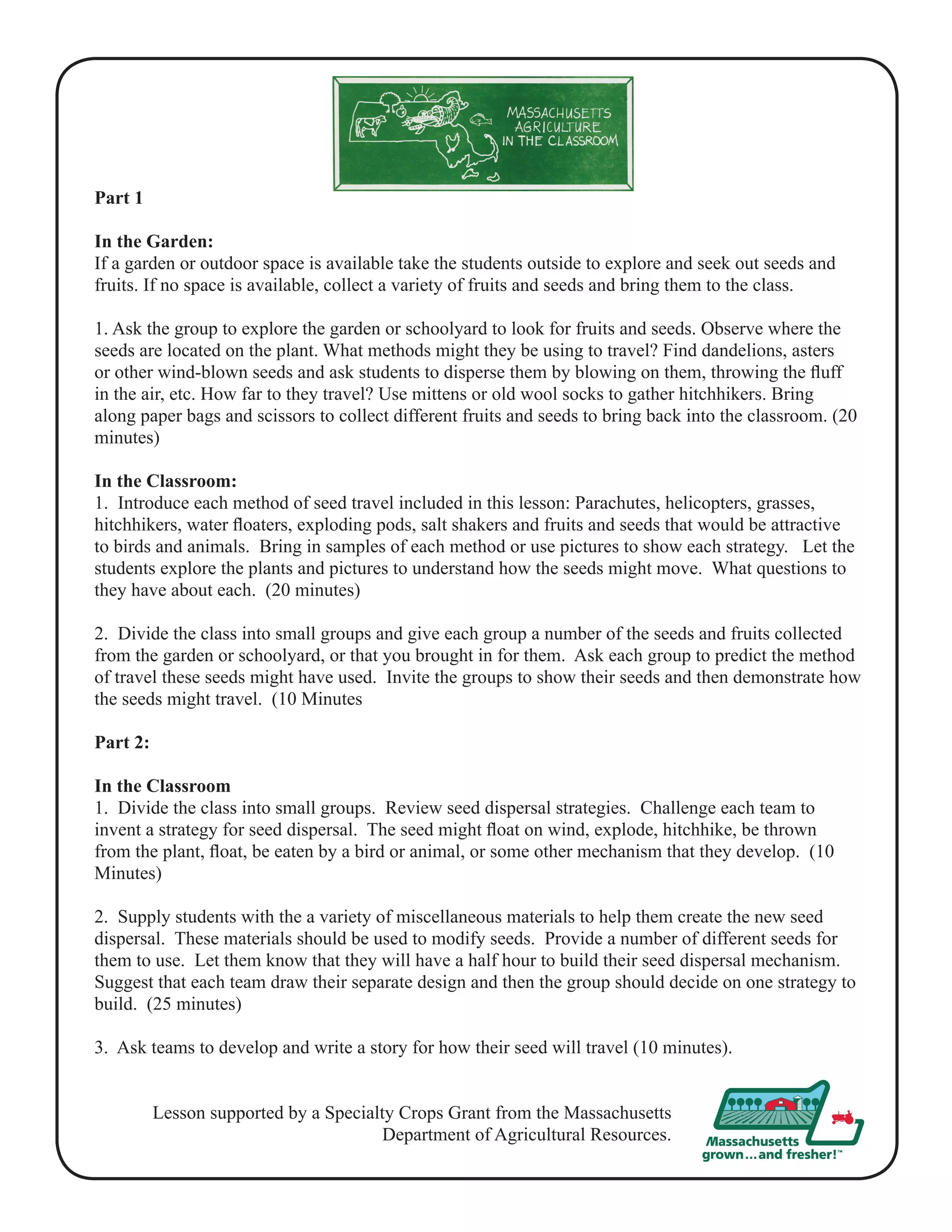 Part 1 
In the Garden: 
If a garden or outdoor space is available take the students outside to explore and seek out seeds and 
fruits. If no space is available, collect a variety of fruits and seeds and bring them to the class. 
1. Ask the group to explore the garden or schoolyard to look for fruits and seeds. Observe where the 
seeds are located on the plant. What methods might they be using to travel? Find dandelions, asters 
or other wind-blown seeds and ask students to disperse them by blowing on them, throwing the fluff 
in the air, etc. How far to they travel? Use mittens or old wool socks to gather hitchhikers. Bring 
along paper bags and scissors to collect different fruits and seeds to bring back into the classroom. (20 
minutes) 
In the Classroom: 
1. Introduce each method of seed travel included in this lesson: Parachutes, helicopters, grasses, 
hitchhikers, water floaters, exploding pods, salt shakers and fruits and seeds that would be attractive 
to birds and animals. Bring in samples of each method or use pictures to show each strategy. Let the 
students explore the plants and pictures to understand how the seeds might move. What questions to 
they have about each. (20 minutes) 
2. Divide the class into small groups and give each group a number of the seeds and fruits collected 
from the garden or schoolyard, or that you brought in for them. Ask each group to predict the method 
of travel these seeds might have used. Invite the groups to show their seeds and then demonstrate how 
the seeds might travel. (10 Minutes 
Part 2: 
In the Classroom 
1. Divide the class into small groups. Review seed dispersal strategies. Challenge each team to 
invent a strategy for seed dispersal. The seed might float on wind, explode, hitchhike, be thrown 
from the plant, float, be eaten by a bird or animal, or some other mechanism that they develop. (10 
Minutes) 
2. Supply students with the a variety of miscellaneous materials to help them create the new seed 
dispersal. These materials should be used to modify seeds. Provide a number of different seeds for 
them to use. Let them know that they will have a half hour to build their seed dispersal mechanism. 
Suggest that each team draw their separate design and then the group should decide on one strategy to 
build. (25 minutes) 
3. Ask teams to develop and write a story for how their seed will travel (10 minutes). 
Lesson supported by a Specialty Crops Grant from the Massachusetts 
Department of Agricultural Resources. 
 
