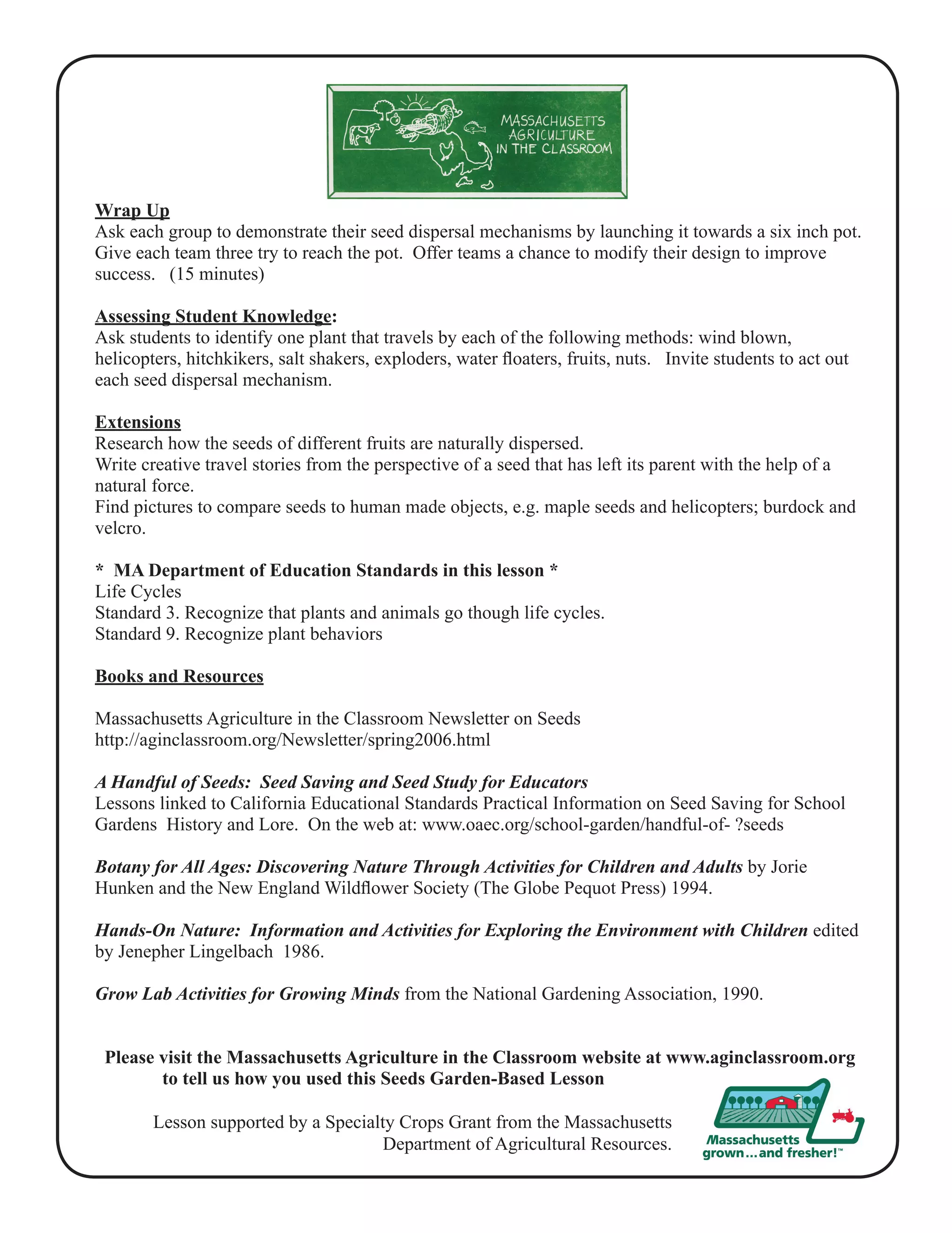 Wrap Up 
Ask each group to demonstrate their seed dispersal mechanisms by launching it towards a six inch pot. 
Give each team three try to reach the pot. Offer teams a chance to modify their design to improve 
success. (15 minutes) 
Assessing Student Knowledge: 
Ask students to identify one plant that travels by each of the following methods: wind blown, 
helicopters, hitchkikers, salt shakers, exploders, water floaters, fruits, nuts. Invite students to act out 
each seed dispersal mechanism. 
Extensions 
Research how the seeds of different fruits are naturally dispersed. 
Write creative travel stories from the perspective of a seed that has left its parent with the help of a 
natural force. 
Find pictures to compare seeds to human made objects, e.g. maple seeds and helicopters; burdock and 
velcro. 
* MA Department of Education Standards in this lesson * 
Life Cycles 
Standard 3. Recognize that plants and animals go though life cycles. 
Standard 9. Recognize plant behaviors 
Books and Resources 
Massachusetts Agriculture in the Classroom Newsletter on Seeds 
http://aginclassroom.org/Newsletter/spring2006.html 
A Handful of Seeds: Seed Saving and Seed Study for Educators 
Lessons linked to California Educational Standards Practical Information on Seed Saving for School 
Gardens History and Lore. On the web at: www.oaec.org/school-garden/handful-of- ?seeds 
Botany for All Ages: Discovering Nature Through Activities for Children and Adults by Jorie 
Hunken and the New England Wildflower Society (The Globe Pequot Press) 1994. 
Hands-On Nature: Information and Activities for Exploring the Environment with Children edited 
by Jenepher Lingelbach 1986. 
Grow Lab Activities for Growing Minds from the National Gardening Association, 1990. 
Please visit the Massachusetts Agriculture in the Classroom website at www.aginclassroom.org 
to tell us how you used this Seeds Garden-Based Lesson 
Lesson supported by a Specialty Crops Grant from the Massachusetts 
Department of Agricultural Resources. 
 
