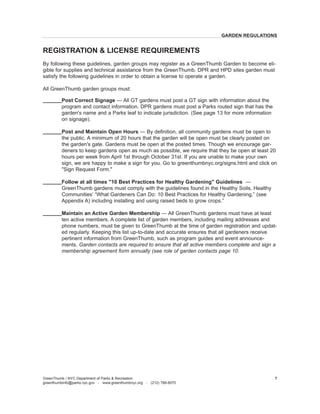 By following these guidelines, garden groups may register as a GreenThumb Garden to become eligible for supplies and technical assistance from the GreenThumb. DPR and HPD sites garden must satisfy the following guidelines in order to obtain a license to operate a garden. 
All GreenThumb garden groups must: 
Post Correct Signage — All GT gardens must post a GT sign with information about the program and contact information. DPR gardens must post a Parks routed sign that has the garden's name and a Parks leaf to indicate jurisdiction. (See page 13 for more information on signage). 
Post and Maintain Open Hours — By definition, all community gardens must be open to the public. A minimum of 20 hours that the garden will be open must be clearly posted on the garden's gate. Gardens must be open at the posted times. Though we encourage gardeners to keep gardens open as much as possible, we require that they be open at least 20 hours per week from April 1st through October 31st. If you are unable to make your own sign, we are happy to make a sign for you. Go to greenthumbnyc.org/signs.html and click on "Sign Request Form." 
Follow at all times "10 Best Practices for Healthy Gardening" Guidelines — 
GreenThumb gardens must comply with the guidelines found in the Healthy Soils, Healthy 
Communities’ “What Gardeners Can Do: 10 Best Practices for Healthy Gardening,” (see 
Appendix A) including installing and using raised beds to grow crops.” 
Maintain an Active Garden Membership — All GreenThumb gardens must have at least ten active members. A complete list of garden members, including mailing addresses and phone numbers, must be given to GreenThumb at the time of garden registration and updated regularly. Keeping this list up-to-date and accurate ensures that all gardeners receive pertinent information from GreenThumb, such as program guides and event announcements. Garden contacts are required to ensure that all active members complete and sign a membership agreement form annually (see role of garden contacts page 10. 
GARDEN REGULATIONS 
REGISTRATION & LICENSE REQUIREMENTS 
GreenThumb / NYC Department of Parks & Recreation 
greenthumbinfo@parks.nyc.gov - www.greenthumbnyc.org - (212) 788-8070 
7  