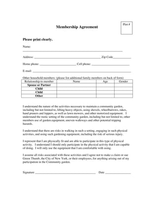 Membership Agreement Please print clearly. Name: __________________________________________________________________ Address: ____________________________________________ Zip Code____________ Home phone: ________________________ Cell phone: _________________________ E-mail: _________________________________________________________________ Other household members: (please list additional family members on back of form) Relationship to member Name Age Gender Spouse or Partner Child Child Other I understand the nature of the activities necessary to maintain a community garden, including but not limited to, lifting heavy objects, using shovels, wheelbarrows, rakes, hand pruners and loppers, as well as lawn mowers, and other motorized equipment. I understand the rustic setting of the community garden, including but not limited to, other members use of garden equipment, uneven walkways and other potential tripping hazards. I understand that there are risks in walking in such a setting, engaging in such physical activities, and using such gardening equipment, including the risk of serious injury. I represent that I am physically fit and am able to participate in this type of physical activity. I understand I should only participate in the physical activity that I am capable of doing. I will only use the equipment that I am comfortable with using. I assume all risks associated with these activities and I agree not to make a claim or sue Green Thumb, the City of New York, or their employees, for anything arising out of my participation in the Community garden. Signature ________________________________________ Date _________________ Plot #  