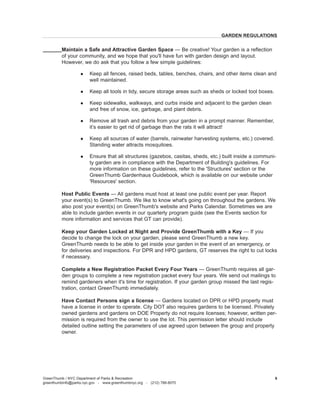 Maintain a Safe and Attractive Garden Space — Be creative! Your garden is a reflection of your community, and we hope that you'll have fun with garden design and layout. However, we do ask that you follow a few simple guidelines: 
l Keep all fences, raised beds, tables, benches, chairs, and other items clean and well maintained. 
l Keep all tools in tidy, secure storage areas such as sheds or locked tool boxes. 
l Keep sidewalks, walkways, and curbs inside and adjacent to the garden clean and free of snow, ice, garbage, and plant debris. 
l Remove all trash and debris from your garden in a prompt manner. Remember, it’s easier to get rid of garbage than the rats it will attract! 
l Keep all sources of water (barrels, rainwater harvesting systems, etc.) covered. Standing water attracts mosquitoes. 
l Ensure that all structures (gazebos, casitas, sheds, etc.) built inside a community garden are in compliance with the Department of Building's guidelines. For more information on these guidelines, refer to the 'Structures' section or the GreenThumb Gardenhaus Guidebook, which is available on our website under 'Resources' section. 
Host Public Events — All gardens must host at least one public event per year. Report your event(s) to GreenThumb. We like to know what's going on throughout the gardens. We also post your event(s) on GreenThumb's website and Parks Calendar. Sometimes we are able to include garden events in our quarterly program guide (see the Events section for more information and services that GT can provide). 
Keep your Garden Locked at Night 
and Provide GreenThumb with a Key — If you decide to change the lock on your garden, please send GreenThumb a new key. GreenThumb needs to be able to get inside your garden in the event of an emergency, or for deliveries and inspections. For DPR and HPD gardens, GT reserves the right to cut locks if necessary. 
Complete a New Registration Packet Every Four Years — GreenThumb requires all garden groups to complete a new registration packet every four years. We send out mailings to remind gardeners when it's time for registration. If your garden group missed the last registration, contact GreenThumb immediately. 
Have Contact Persons sign a license — Gardens located on DPR or HPD property must have a license in order to operate. City DOT also requires gardens to be licensed. Privately owned gardens and gardens on DOE Property do not require licenses; however, written permission is required from the owner to use the lot. This permission letter should include detailed outline setting the parameters of use agreed upon between the group and property owner. 
GARDEN REGULATIONS 
GreenThumb / NYC Department of Parks & Recreation 
greenthumbinfo@parks.nyc.gov - www.greenthumbnyc.org - (212) 788-8070 
9  
