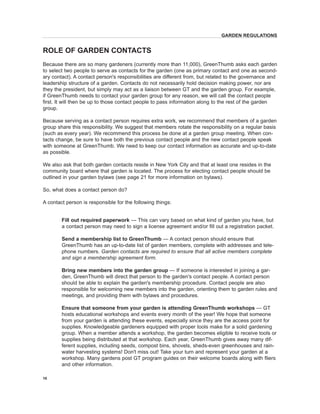 Because there are so many gardeners (currently more than 11,000), GreenThumb asks each garden to select two people to serve as contacts for the garden (one as primary contact and one as secondary contact). A contact person's responsibilities are different from, but related to the governance and leadership structure of a garden. Contacts do not necessarily hold decision making power, nor are they the president, but simply may act as a liaison between GT and the garden group. For example, if GreenThumb needs to contact your garden group for any reason, we will call the contact people first. It will then be up to those contact people to pass information along to the rest of the garden group. 
Because serving as a contact person requires extra work, we recommend that members of a garden group share this responsibility. We suggest that members rotate the responsibility on a regular basis (such as every year). We recommend this process be done at a garden group meeting. When contacts change, be sure to have both the previous contact people and the new contact people speak with someone at GreenThumb. We need to keep our contact information as accurate and up-to-date as possible. 
We also ask that both garden contacts reside in New York City and that at least one resides in the community board where that garden is located. The process for electing contact people should be outlined in your garden bylaws (see page 21 for more information on bylaws). 
So, what does a contact person do? 
A contact person is responsible for the following things: 
Fill out required paperwork — This can vary based on what kind of garden you have, but a contact person may need to sign a license agreement and/or fill out a registration packet. 
Send 
a membership list to GreenThumb — A contact person should ensure that GreenThumb has an up-to-date list of garden members, complete with addresses and telephone numbers. Garden contacts are required to ensure that all active members complete and sign a membership agreement form. 
Bring 
new members into the garden group — If someone is interested in joining a garden, GreenThumb will direct that person to the garden's contact people. A contact person should be able to explain the garden's membership procedure. Contact people are also responsible for welcoming new members into the garden, orienting them to garden rules and meetings, and providing them with bylaws and procedures. 
Ensure that someone from your garden is attending 
GreenThumb workshops — GT hosts educational workshops and events every month of the year! We hope that someone from your garden is attending these events, especially since they are the access point for supplies. Knowledgeable gardeners equipped with proper tools make for a solid gardening group. When a member attends a workshop, the garden becomes eligible to receive tools or supplies being distributed at that workshop. Each year, GreenThumb gives away many different supplies, including seeds, compost bins, shovels, sheds-even greenhouses and rainwater harvesting systems! Don't miss out! Take your turn and represent your garden at a workshop. Many gardens post GT program guides on their welcome boards along with fliers and other information. 
ROLE OF GARDEN CONTACTS 
GARDEN REGULATIONS 
10  