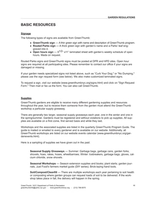 Signage 
The following types of signs are available from GreenThumb: 
l GreenThumb sign — A thin green sign with name and description of GreenThumb program. 
l Routed Parks sign — A thick green sign with garden’s name and a Parks’ leaf enggraved into it. 
l Open hours sign — 81/2” x11” laminated sheet with garden’s weekly schedule of open hours. Made on request. 
Routed Parks signs and GreenThumb signs must be posted at DPR and HPD sites. Open hour signs are required at all participating sites. Please remember to contact our office if your signs are damaged or missing. 
If your garden needs specialized signs not listed above, such as “Curb Your Dog," or "No Dumping," please use the sign request form (see below). We also make customized laminated signs. 
To request a sign, visit our website (www.greenthumbnyc.org/signs.html) and click on "Sign Request Form." Then mail or fax us the form. You can also call GreenThumb. 
Supplies 
GreenThumb gardens are eligible to receive many different gardening supplies and resources throughout the year, but to receive them someone from the garden must attend the GreenThumb workshop a particular supply giveaway. 
There are generally two larger, seasonal supply giveaways each year, one in the winter and one in the spring/summer. Gardens must be registered and without violations to pick up supplies. All supplies are available on a first come, first served basis and while they last. 
Workshops and the associated supplies are listed in the quarterly GreenThumb Program Guide. The guide is mailed or emailed to every gardener and is available on our website. Additionally, all GreenThumb workshops are listed on our website events calendar (www.greenthumbnyc.org/gardenevents. html). 
Here is a sampling of supplies we have given out in the past: 
Seasonal Supply 
Giveaways — Summer: Garbage bags, garbage cans, garden forks, shovels, hoes, rakes, hoses, wheelbarrows; Winter: Icebreakers, garbage bags, gloves, calcium chloride, snow shovels. 
Seasonal 
Workshops — Season extension supplies and books; plant starts; garden journals, Just Food's farmers market guide (DIY series); Brick-laying hand tools. 
Soil/Compost/Cleanfill — There are multiple workshops each year pertaining to soil health or composting where garden groups can request loads of soil to be delivered. If the workshop takes place in fall, the delivery will happen in the spring. 
BASIC RESOURCES 
GreenThumb / NYC Department of Parks & Recreation 
greenthumbinfo@parks.nyc.gov - www.greenthumbnyc.org - (212) 788-8070 
11 
GARDEN REGULATIONS  