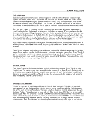 Hydrant Access 
Each spring, GreenThumb mails out a letter to garden contacts with instructions on obtaining a hydrant use permit, and a list of DEP offices that will issue you a permit. Once you have a permit, contact GreenThumb to have your hydrant uncapped. Send a copy of the permit to GreenThumb and keep a laminated copy at the garden. This process can take time, especially as the season progresses, so we recommend doing this as soon as possible. Permits must be obtained each year. 
Also, it is a good idea to introduce yourself to the local fire department workers in your neighborhood. Explain to them that you will be accessing the hydrant to water a GT community garden. Let them know when you will begin to access the water (in the spring) and let them know when you plan to be finished for the season (in the fall). If the fire department does not know why the hydrant has been uncapped, they may re-cap it before you are finished using it. Sometimes the local fire department workers can also open the hydrant for you in a timelier manner than the DEP. 
If you need watering supplies such as hydrant wrenches and adapters, hoses and hose splitters, or watering wands, please look in the spring program guide to see which workshop will distribute these supplies. 
GreenThumb generally hosts educational workshops in the spring related to water use and conservation. Some gardens may be eligible to receive a rainwater harvesting system from GreenThumb. If you're interested in learning more about rainwater harvesting, call GreenThumb or refer to page 67. You can also learn more about rainwater harvesting by visiting NYC's Water Resources Group website (http://waterresourcesgroup.blogspot.com/). 
Portable Toilets 
As a GreenThumb garden, you are eligible to rent a portable toilet through GreenThumb at a discounted rate. The garden group pays a monthly rental fee directly to GreenThumb. Delivery, pick up and maintenance are provided by the portable toilet company. If you'd like to have a portable toilet delivered to your garden, call GreenThumb to make the arrangements. Be prepared with an up-to- date membership list and events calendar. 
Pruning & Tree Removal 
Pruning is important for tree health; however, it must be done correctly. If you want to prune the trees yourself, we ask that you take a citizens pruning course (see Pruning in the Horticulture section of this book for more information). There are only four situations in which a tree under the jurisdiction of Parks & Recreation may be removed: (1) If the tree is dead; (2) If the tree is irreversibly diseased; (3) If the tree presents a hazard; or (4) If there is an unavoidable conflict between the tree and a construction project. In all cases, approval from GreenThumb and DPR is required before any work is done regarding the tree's removal (anything beyond routine pruning). In these instances, please call our main office. For full tree removal protocol see the 'Resources' page on our website. 
12 
GARDEN REGULATIONS  