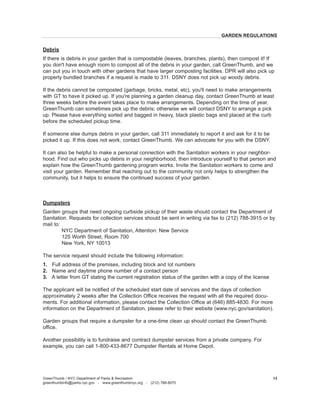 Debris 
If there is debris in your garden that is compostable (leaves, branches, plants), then compost it! If you don't have enough room to compost all of the debris in your garden, call GreenThumb, and we can put you in touch with other gardens that have larger composting facilities. DPR will also pick up properly bundled branches if a request is made to 311. DSNY does not pick up woody debris. 
If the debris cannot be composted (garbage, bricks, metal, etc), you'll need to make arrangements with GT to have it picked up. If you're planning a garden cleanup day, contact GreenThumb at least three weeks before the event takes place to make arrangements. Depending on the time of year, GreenThumb can sometimes pick up the debris; otherwise we will contact DSNY to arrange a pick up. Please have everything sorted and bagged in heavy, black plastic bags and placed at the curb before the scheduled pickup time. 
If someone else dumps debris in your garden, call 311 immediately to report it and ask for it to be picked it up. If this does not work, contact GreenThumb. We can advocate for you with the DSNY. 
It can also be helpful to make a personal connection with the Sanitation workers in your neighborhood. Find out who picks up debris in your neighborhood, then introduce yourself to that person and explain how the GreenThumb gardening program works. Invite the Sanitation workers to come and visit your garden. Remember that reaching out to the community not only helps to strengthen the community, but it helps to ensure the continued success of your garden. 
Dumpsters 
Garden groups that need ongoing curbside pickup of their waste should contact the Department of Sanitation. Requests for collection services should be sent in writing via fax to (212) 788-3915 or by mail to: 
NYC Department of Sanitation, Attention: New Service 
125 Worth Street, Room 700 
New York, NY 10013 
The service request should include the following information: 
1. Full address of the premises, including block and lot numbers 
2. Name and daytime phone number of a contact person 
3. A letter from GT stating the current registration status of the garden with a copy of the license 
The applicant will be notified of the scheduled start date of services and the days of collection approximately 2 weeks after the Collection Office receives the request with all the required documents. For additional information, please contact the Collection Office at (646) 885-4830. For more information on the Department of Sanitation, please refer to their website (www.nyc.gov/sanitation). 
Garden groups that require a dumpster for a one-time clean up should contact the GreenThumb office. 
Another possibility is to fundraise and contract dumpster services from a private company. For example, you can call 1-800-433-8677 Dumpster Rentals at Home Depot. 
GreenThumb / NYC Department of Parks & Recreation 
greenthumbinfo@parks.nyc.gov - www.greenthumbnyc.org - (212) 788-8070 
13 
GARDEN REGULATIONS  