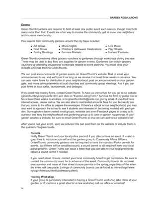 Events 
GreenThumb Gardens are required to hold at least one public event each season, though most hold many more than that. Events are a fun way to involve the community, get to know your neighbors and increase membership. 
Past events from community gardens around the city have included: 
l Art Shows l Movie Nights l Live Music 
l Coat Drives l Children’s Halloween Celebrations l Play Streets 
l Poetry Readings l Farmers Markets l Harvest Festivals 
GreenThumb sometimes offers grocery vouchers to gardeners through workshops during the year. These may be used to buy food and supplies for garden events. Gardeners can obtain grocery vouchers by attending educational workshops related to event planning. You must keep your receipts and mail them to GreenThumb. 
We can post announcements of garden events on GreenThumb's website. Mail or email your announcement to us, and we'll post it as long as we receive it at least three weeks in advance. You can also make flyers for distribution in your neighborhood, post an announcement on your garden gate, and make announcements at local churches and community group meetings. Ask if you can post flyers at local cafes, laundromats, and bodegas. 
If you need help making flyers, contact GreenThumb. To have us print a flyer for you, go to our website (greenthumbnyc.org/events.html) and click on "Events Listing Form." Send us the form by postal mail or fax at least three weeks in advance, or to greenthumbinfo@parks.nyc.gov by email. If you don't have internet access, please call us. We are also able to mail limited amounts fliers for you, but we do ask that you come to the office to prepare the envelopes. If there's a school in your neighborhood, you may also want to approach the school to see if students are interested in becoming involved with your garden. Some gardens have created email groups, websites and even Facebook pages as a way to do outreach and keep the neighborhood and gardening group up to date on garden happenings. If your garden creates a website, be sure to email GreenThumb so that we can add to our website’s list! 
After you've had your event, send us pictures! We can post them on the website or include them in the quarterly Program Guide. 
Permits 
Notify GreenThumb and your local police precinct if you plan to have an event. It 
is also a good idea to introduce yourself and the garden group to Community Affairs Officers. GreenThumb community gardens are not required to have the standard Parks permits for events, but if there will be amplified sound, a sound permit is still required from your local police precinct. GreenThumb can issue a letter that you can take to your local precinct to obtain a sound permit if needed. 
If 
you need street closure, contact your local community board to get permission. Be sure to contact the community board far in advance of the event. Community boards do not meet over summer and issue all their street closure permits in the spring, regardless of the when the event will take place. Listings of community boards can be found at online (http://www. nyc.gov/html/cau/html/cb/directory.shtml). 
Hosting Workshop 
If 
your group is particularly interested in having a GreenThumb workshop take place at your garden, or if you have a great idea for a new workshop call our office or email us! 
14 
GARDEN REGULATIONS  