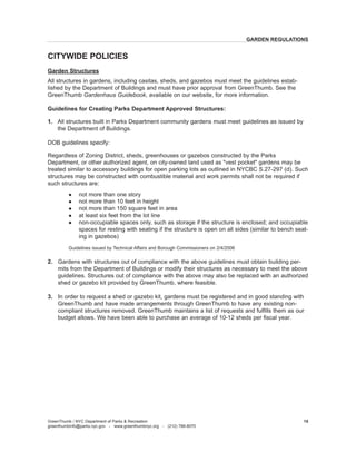 Garden Structures 
All structures in gardens, including casitas, sheds, and gazebos must meet the guidelines established by the Department of Buildings and must have prior approval from GreenThumb. See the GreenThumb Gardenhaus Guidebook, available on our website, for more information. 
Guidelines for Creating Parks Department Approved Structures: 
1. All structures built in Parks Department community gardens must meet guidelines as issued by the Department of Buildings. 
DOB guidelines specify: 
Regardless of Zoning District, sheds, greenhouses or gazebos constructed by the Parks Department, or other authorized agent, on city-owned land used as "vest pocket" gardens may be treated similar to accessory buildings for open parking lots as outlined in NYCBC S.27-297 (d). Such structures may be constructed with combustible material and work permits shall not be required if such structures are: 
l not more than one story 
l not more than 10 feet in height 
l not more than 150 square feet in area 
l at least six feet from the lot line 
l non-occupiable spaces only, such as storage if the structure is enclosed; and occupiable spaces for resting with seating if the structure is open on all sides (similar to bench seating in gazebos) 
Guidelines issued by Technical Affairs and Borough Commissioners on 2/4/2006 
2. Gardens with structures out of compliance with the above guidelines must obtain building permits from the Department of Buildings or modify their structures as necessary to meet the above guidelines. Structures out of compliance with the above may also be replaced with an authorized shed or gazebo kit provided by GreenThumb, where feasible. 
3. In order to request a shed or gazebo kit, gardens must be registered and in good standing with GreenThumb and have made arrangements through GreenThumb to have any existing non- compliant structures removed. GreenThumb maintains a list of requests and fulfills them as our budget allows. We have been able to purchase an average of 10-12 sheds per fiscal year. 
CITYWIDE POLICIES 
GreenThumb / NYC Department of Parks & Recreation 
greenthumbinfo@parks.nyc.gov - www.greenthumbnyc.org - (212) 788-8070 
15 
GARDEN REGULATIONS  