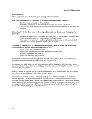 Encroachment 
When Contractors Move In: A Strategy for Dealing with Encroachment 
Can I give permission to a Contractor or a building owner to use the Garden? 
l No. They must contact GreenThumb office 
l Get all the information for the contractor/developer and contact GT as well 
l Take pictures of the garden prior to any potential activity and use them to document any damage 
What should I do if a Contractor is dumping substance in my Garden and destroying the property? 
l Obtain contractor contact information and Department of Buildings work permit numbers 
l Obtain a complete inventory of damaged or destroyed property 
l Take pictures to document if anything gets destroyed including: structures beds, bed contents, trees shrubs, perennial plants, furniture or grills 
Videotape or take pictures of the Contractor or Building Owner in action if at all possible. Contractors who damage gardens will be required to: 
l Clean up and remove all fallen debris 
l Immediately remove all construction materials from the garden 
l Refill any excavation with clean fill 
l Replant all damaged plant material 
Contractors must ensure safety throughout the entire building process. They must not erect any scaffolding without a DPR issued permit under any circumstances. 
Contractors who fail to adhere to any of these policies will be fined by the City. Gardeners should not attempt to correct any damage caused by a contractor without contacting GT for advice and documenting the damage first. 
Any accidents in or damage to a DPR garden requires filing of an incident report with GT. Contact our office to receive additional copies of the incident report. 
In some cases, Parks may allow a contractor working on an adjacent property to do work that impacts a garden. These permit agreements will be made on a case by case basis and require approval from the GreenThumb Director, The Parks Borough Chief and Parks Permit Office, as well as the garden group. Under no circumstances should a contractor be allowed to enter a Parks community garden before obtaining a DPR permit. Garden groups who allow this may risk being held legally liable for any damage or injuries that occur. 
16 
GARDEN REGULATIONS  