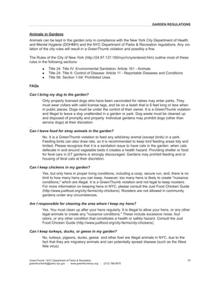 Animals in Gardens 
Animals can be kept in the garden only in compliance with the New York City Department of Health and Mental Hygiene (DOHMH) and the NYC Department of Parks & Recreation regulations. Any violation of the city rules will result in a GreenThumb violation and possibly a fine. 
The Rules of the City of New York (http://24.97.137.100/nyc/rcny/entered.htm) outline most of these rules in the following sections: 
l Title 24: Title IV: Environmental Sanitation: Article 161 - Animals 
l Title 24: Title II: Control of Disease: Article 11 - Reportable Diseases and Conditions 
l Title 56: Section 1-04: Prohibited Uses 
FAQs 
Can I bring my dog to the garden? 
Only properly licensed dogs who have been vaccinated for rabies may enter parks. They must wear collars with valid license tags, and be on a leash that is 6 feet long or less when in public places. Dogs must be under the control of their owner. It is a GreenThumb violation and illegal to leave a dog unattended in a garden or park. Dog waste must be cleaned up and disposed of promptly and properly. Individual gardens may prohibit dogs (other than service dogs) at their discretion. 
. 
Can I leave food for stray animals in the garden? 
No. It 
is a GreenThumb violation to feed any wild/stray animal (except birds) in a park. Feeding birds can also draw rats, so it is recommended to keep bird feeding areas tidy and limited. Please recognize that it is a sanitation issue to have cats in the garden: when cats defecate in and around vegetable beds it creates a health hazard. Providing shelter or food for feral cars in GT gardens is strongly discouraged. Gardens may prohibit feeding and or housing of feral cats at their discretion. 
Can I keep chickens in my garden? 
Y 
es, but only hens in proper living conditions, including a coop, secure run, and; there is no limit to how many hens you can keep, however, too many hens is likely to create "nuisance conditions," which are illegal. It is a GreenThumb violation and not legal to keep roosters. For more information on keeping hens in NYC, please consult the Just Food Chicken Guide (http://www.justfood.org/city-farms/city-chickens). Roosters are not allowed in community gardens under any circumstances. 
Am I responsible for cleaning the area where I keep my hens? 
Y 
es. You must clean up after your hens regularly. It is illegal to allow your hens, or any other legal animals to create any "nuisance conditions." These include excessive noise, foul odors, or any other condition that constitutes a health or safety hazard. Consult the Just Food Chicken Guide (http://www.justfood.org/city-farms/city-chickens). 
Can I keep turkeys, ducks, or geese in my garden? 
No, turkeys, pigeons, ducks, geese and other fowl are illegal 
animals in NYC, due to the fact that they are migratory animals and can potentially spread disease (such as the West Nile virus). 
GreenThumb / NYC Department of Parks & Recreation 
greenthumbinfo@parks.nyc.gov - www.greenthumbnyc.org - (212) 788-8070 
17 
GARDEN REGULATIONS  