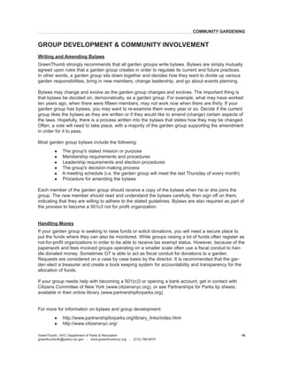 Writing and Amending Bylaws 
GreenThumb strongly recommends that all garden groups write bylaws. Bylaws are simply mutually agreed upon rules that a garden group creates in order to regulate its current and future practices. In other words, a garden group sits down together and decides how they want to divide up various garden responsibilities, bring in new members, change leadership, and go about events planning. 
Bylaws may change and evolve as the garden group changes and evolves. The important thing is that bylaws be decided on, democratically, as a garden group. For example, what may have worked ten years ago, when there were fifteen members, may not work now when there are thirty. If your garden group has bylaws, you may want to re-examine them every year or so. Decide if the current group likes the bylaws as they are written or if they would like to amend (change) certain aspects of the laws. Hopefully, there is a process written into the bylaws that states how they may be changed. Often, a vote will need to take place, with a majority of the garden group supporting the amendment in order for it to pass. 
Most garden group bylaws include the following: 
l The group's stated mission or purpose 
l Membership requirements and procedures 
l Leadership requirements and election procedures 
l The group's decision-making process 
l A meeting schedule (i.e. the garden group will meet the last Thursday of every month) 
l Procedure for amending the bylaws 
Each member of the garden group should receive a copy of the bylaws when he or she joins the group. The new member should read and understand the bylaws carefully, then sign off on them, indicating that they are willing to adhere to the stated guidelines. Bylaws are also required as part of the process to become a 501c3 not for profit organization. 
Handling Money 
If your garden group is seeking to raise funds or solicit donations, you will need a secure place to put the funds where they can also be monitored. While groups raising a lot of funds often register as not-for-profit organizations in order to be able to receive tax exempt status. However, because of the paperwork and fees involved groups operating on a smaller scale often use a fiscal conduit to handle donated money. Sometimes GT is able to act as fiscal conduit for donations to a garden. Requests are considered on a case by case basis by the director. It is recommended that the garden elect a treasurer and create a book keeping system for accountability and transparency for the allocation of funds. 
If your group needs help with becoming a 501(c)3 or opening a bank account, get in contact with Citizens Committee of New York (www.citizensnyc.org), or see Partnerships for Parks tip sheets, available in their online library (www.partnershipforparks.org). 
For more for information on bylaws and group development: 
l http://www.partnershipforparks.org/library_links/index.html 
l http://www.citizensnyc.org/ 
GreenThumb / NYC Department of Parks & Recreation 
greenthumbinfo@parks.nyc.gov - www.greenthumbnyc.org - (212) 788-8070 
19 
GROUP DEVELOPMENT & COMMUNITY INVOLVEMENT 
COMMUNITY GARDENING  