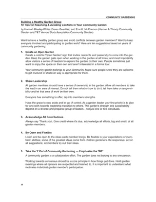 Want to have a healthy garden group and avoid conflicts between garden members? Want to keep everyone involved and participating to garden work? Here are ten suggestions based on years of community gardening: 
1. Create an Open Garden 
Create a colorful 'Open Garden' sign that invites residents and passersby to come into the garden. Keep the garden gate open when working in the garden at all times; and most importantly allow visitors a sense of freedom to explore the garden on their own. People sometimes just want to enjoy the space on their own and aren't interested in a formal tour. 
Y 
our community garden belongs to your community. Make sure people know they are welcome to get involved in whatever way is appropriate for them. 
2. Share Leadership 
All garden members should have a sense of ownershi 
p in the garden. Allow all members to take the lead in an area of interest. Do not tell them what or how to do it, let them take on responsibility and let that area of work be their own. 
Everyone has something to offer; tap into members strengths. 
Have the grace to step aside and let go of control. As a garden leader your first priority is to plan for and work towards leadership transition to others. The garden's strength and sustainability depend on a diverse and prepared group of leaders—not just one or two individuals. 
3. Acknowledge All Contributions 
Always say 'Thank you'. Give credit where it's due, acknowledge 
all efforts, big and small, of all garden members. 
4. Be Open and Flexible 
Listen and be open to the ideas each member brings. Be flexible in your expectations of members' abilities; some of the greatest ideas come from children gardeners. Be responsive, act on all suggestions; let members try out their ideas. 
5. Take the 'I' Out of Community Gardening — Emphasize the 'WE' 
A community garden is a collaborative effort. The garden does not belong to any one person. 
W 
orking towards consensus should be a core principle in how things get done. Hold garden meetings where all opinions are respected and listened to. It is important to understand what motivates individual garden member's participation. 
COMMUNITY GARDENING 
Building a Healthy Garden Group 
10 Tips for Resolving & Avoiding Conflicts in Your Community Garden 
by Hannah Riseley-White (Green Guerillas) and Ena K. McPherson (Vernon & Throop Community Garden and T&T Vernon Block Association Community Garden) 
20  