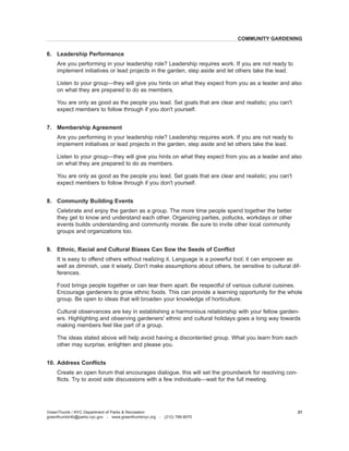 6. Leadership Performance 
Are you performing in your leadership 
role? Leadership requires work. If you are not ready to implement initiatives or lead projects in the garden, step aside and let others take the lead. 
Listen to your group—the 
y will give you hints on what they expect from you as a leader and also on what they are prepared to do as members. 
Y 
ou are only as good as the people you lead. Set goals that are clear and realistic; you can't expect members to follow through if you don't yourself. 
7. Membership Agreement 
Are you performing in your leadership 
role? Leadership requires work. If you are not ready to implement initiatives or lead projects in the garden, step aside and let others take the lead. 
Listen to your group—the 
y will give you hints on what they expect from you as a leader and also on what they are prepared to do as members. 
Y 
ou are only as good as the people you lead. Set goals that are clear and realistic; you can't expect members to follow through if you don't yourself. 
8. Community Building Events 
Celebrate and enjoy the garden as a group. 
The more time people spend together the better they get to know and understand each other. Organizing parties, potlucks, workdays or other events builds understanding and community morale. Be sure to invite other local community groups and organizations too. 
9. Ethnic, Racial and Cultural Biases Can Sow the Seeds of Conflict 
It 
is easy to offend others without realizing it. Language is a powerful tool; it can empower as well as diminish, use it wisely. Don't make assumptions about others, be sensitive to cultural differences. 
Food brings people together or can tear them apart. Be respectful of various cultural cuisines. Encourage gardeners to grow ethnic foods. This can provide a learning opportunity for the whole group. Be open to ideas that will broaden your knowledge of horticulture. 
Cultural observances 
are key in establishing a harmonious relationship with your fellow gardeners. Highlighting and observing gardeners' ethnic and cultural holidays goes a long way towards making members feel like part of a group. 
The ideas stated above will help avoid having a discontented group. What you learn from each other may surprise, enlighten and please you. 
10. Address Conflicts 
Create an open forum that 
encourages dialogue, this will set the groundwork for resolving conflicts. Try to avoid side discussions with a few individuals—wait for the full meeting. 
GreenThumb / NYC Department of Parks & Recreation 
greenthumbinfo@parks.nyc.gov - www.greenthumbnyc.org - (212) 788-8070 
21 
COMMUNITY GARDENING  