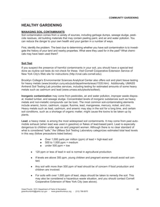 GreenThumb / NYC Department of Parks & Recreation 
greenthumbinfo@parks.nyc.gov - www.greenthumbnyc.org - (212) 788-8070 
23 
MANAGING SOIL CONTAMINANTS 
Soil contamination comes from a variety of sources, including garbage dumps, sewage sludge, pesticide residues, old building materials that may contain peeling paint, and air and water pollution. You can reduce the danger to your own health and your garden in a number of ways. 
First, identify the problem. The best clue to determining whether you have soil contamination is to investigate the history of your land and nearby properties. What were they used for in the past? What chemicals may have been used there? 
Soil Test 
If you suspect the presence of harmful contaminants in your soil, you should have a special test done as routine soil tests do not check for these. Visit Cornell Cooperative Extension Service of New York City's Web site for instructions (http://cnal.cals.cornell.edu). 
Brooklyn College's Environmental Sciences Analytical Center also offers soil and plant tissue testing for heavy metals (www.brooklyn.cuny.edu/pub/departments/esac/1535.htm). Additionally, UMASS Amherst Soil Testing Lab provides services, including testing for estimated amounts of some heavy metals such as cadmium and lead (www.umass.edu/plsoils/soiltest). 
Inorganic contamination may come from pesticides, air and water pollution, improper waste disposal, treated lumber, and sewage sludge. Concentrated levels of inorganic substances such as heavy metals and non-metallic compounds can be toxic. The most common soil-contaminating elements include arsenic, boron, cadmium, copper, fluorine, lead, manganese, mercury, nickel, and zinc. Heavy metals such as lead, cadmium, and arsenic may stay in the soil for a long time, and certain soil conditions, such as a shortage of organic matter, might cause the toxins to be taken up by plants. 
Lead, a heavy metal, is among the most widespread soil contaminants. It may come from past automobile exhaust (when lead was used in gasoline) or flakes of lead-based paint. Lead is especially dangerous to children under age six and pregnant women. Although there is no clear standard of what is considered "safe," the UMass Soil Testing Laboratory categorizes estimated total lead levels in this way (follow precautions listed below): 
u Over 1,000 parts per million (ppm) of lead = high-lead soil 
u 500 to 1,000 ppm = medium 
u under 500 ppm = low 
l 120 ppm or less of lead in soil is normal in agricultural production. 
l If levels are above 300 ppm, young children and pregnant women should avoid soil contact. 
l Any soil with more than 500 ppm of lead should be of concern if food production and children are involved. 
l For soils with over 1,000 ppm of lead, steps should be taken to remedy the soil. This may also be considered a hazardous waste situation, and you should contact Cornell Cooperative Extension of New York City (see above). 
HEALTHY GARDENING 
COMMUNITY GARDENING  
