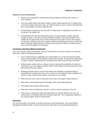 24 
Exposure to soil contaminants 
l People can be exposed to contaminants through eating or drinking, skin contact, or even breathing. 
l The main health hazard with heavy metals is direct contact with the soil. If children play in soil that contains lead paint, they can inhale the lead as dust or absorb it through their skin. Young children may also ingest the soil. 
l Contaminated soil particles may also stick to edible parts of vegetables or be taken up by plants in the garden soil. 
l Contaminated soil may also affect plant growth. If a plant absorbs metallic elements through its roots, it may grow stunted and become yellow. Toxins are absorbed more readily into the leaves and roots, not the fruiting part of the plant. Time is also a factor; for example, collards would have a greater chance of absorbing more heavy metals than lettuce, because collards grow for a longer period during the season and lettuce grows only a short time before it is harvested. 
Precautions with Heavy Metal Contaminants 
If your soil contains metal contaminants, keep the metal where it is and do not allow it to enter the food chain. Take the following precautions: 
l If you suspect that your vegetables are contaminated, do not eat root and leaf vegetables as concentrations will be highest in those parts of plants. Avoid growing these types of crops in heavily contaminated soil. Eating fruit and seed crops are less of a threat. 
l Adding organic matter such as compost is key to reducing the availability of metal contaminants in your soil. Organic particles will bind with metals and help prevent them from being absorbed by your plants. 
l Keeping pH levels close to neutral and making sure drainage is adequate helps to assure that the contaminants don't move in your soil. Your ideal pH level is between 6.5 and 6.8. If soils contain heavy metals, a pH closer to 7.0 is better. 
l Mulch and use cover crops to keep dust levels down and organic matter levels up. 
l Wear gloves when gardening and thoroughly wash hands after gardening. 
l Thoroughly wash produce before eating. 
l Keep play areas and pathways covered in mulch to reduce exposure to the soil. 
l Grow crops in raised beds (with landscape fabric as a barrier between the new and existing soil) or containers filled with uncontaminated soil. This is especially important if you suspect higher levels of contaminants. 
Resources 
For more information, fact sheets, and other resources on soil contaminants, visit Cornell Waste Management Institute's Dept. of Crop & Soil Sciences: http://cwmi.css.cornell.edu/soilquality.htm 
COMMUNITY GARDENING  