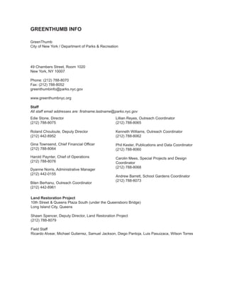 GREENTHUMB INFO 
GreenThumb 
City of New York / Department of Parks & Recreation 
49 Chambers Street, Room 1020 
New York, NY 10007 
Phone: (212) 788-8070 
Fax: (212) 788-8052 
greenthumbinfo@parks.nyc.gov 
www.greenthumbnyc.org 
Staff 
All staff email addresses are: firstname.lastname@parks.nyc.gov 
Edie Stone, Director 
(212) 788-8075 
Roland Chouloute, Deputy Director 
(212) 442-8952 
Gina Townsend, Chief Financial Officer 
(212) 788-8064 
Harold Paynter, Chief of Operations 
(212) 788-8076 
Dyanne Norris, Administrative Manager 
(212) 442-0155 
Bilen Berhanu, Outreach Coordinator 
(212) 442-8961 
Lillian Reyes, Outreach Coordinator 
(212) 788-8065 
Kenneth Williams, Outreach Coordinator 
(212) 788-8062 
Phil Kester, Publications and Data Coordinator 
(212) 788-8060 
Carolin Mees, Special Projects and Design Coordinator 
(212) 788-8068 
Andrew Barrett, School Gardens Coordinator 
(212) 788-8073 
Land Restoration Project 
10th Street & Queens Plaza South (under the Queensboro Bridge) 
Long Island City, Queens 
Shawn Spencer, Deputy Director, Land Restoration Project 
(212) 788-8079 
Field Staff 
Ricardo Alvear, Michael Gutierrez, Samuel Jackson, Diego Pantoja, Luis Pasuizaca, Wilson Torres  
