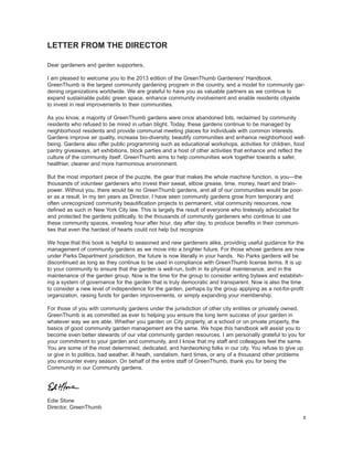 Dear gardeners and garden supporters, 
I am pleased to welcome you to the 2013 edition of the GreenThumb Gardeners' Handbook. GreenThumb is the largest community gardening program in the country, and a model for community gardening organizations worldwide. We are grateful to have you as valuable partners as we continue to expand sustainable public green space, enhance community involvement and enable residents citywide to invest in real improvements to their communities. 
As you know, a majority of GreenThumb gardens were once abandoned lots, reclaimed by community residents who refused to be mired in urban blight. Today, these gardens continue to be managed by neighborhood residents and provide communal meeting places for individuals with common interests. Gardens improve air quality, increase bio-diversity, beautify communities and enhance neighborhood well- being. Gardens also offer public programming such as educational workshops, activities for children, food pantry giveaways, art exhibitions, block parties and a host of other activities that enhance and reflect the culture of the community itself. GreenThumb aims to help communities work together towards a safer, healthier, cleaner and more harmonious environment. 
But the most important piece of the puzzle, the gear that makes the whole machine function, is you—the thousands of volunteer gardeners who invest their sweat, elbow grease, time, money, heart and brainpower. Without you, there would be no GreenThumb gardens, and all of our communities would be poorer as a result. In my ten years as Director, I have seen community gardens grow from temporary and often unrecognized community beautification projects to permanent, vital community resources, now defined as such in New York City law. This is largely the result of everyone who tirelessly advocated for and protected the gardens politically, to the thousands of community gardeners who continue to use these community spaces, investing hour after hour, day after day, to produce benefits in their communities that even the hardest of hearts could not help but recognize 
We hope that this book is helpful to seasoned and new gardeners alike, providing useful guidance for the management of community gardens as we move into a brighter future. For those whose gardens are now under Parks Department jurisdiction, the future is now literally in your hands. No Parks gardens will be discontinued as long as they continue to be used in compliance with GreenThumb license terms. It is up to your community to ensure that the garden is well-run, both in its physical maintenance, and in the maintenance of the garden group. Now is the time for the group to consider writing bylaws and establishing a system of governance for the garden that is truly democratic and transparent. Now is also the time to consider a new level of independence for the garden, perhaps by the group applying as a not-for-profit organization, raising funds for garden improvements, or simply expanding your membership. 
For those of you with community gardens under the jurisdiction of other city entities or privately owned, GreenThumb is as committed as ever to helping you ensure the long term success of your garden in whatever way we are able. Whether you garden on City property, at a school or on private property, the basics of good community garden management are the same. We hope this handbook will assist you to become even better stewards of our vital community garden resources. I am personally grateful to you for your commitment to your garden and community, and I know that my staff and colleagues feel the same. You are some of the most determined, dedicated, and hardworking folks in our city. You refuse to give up or give in to politics, bad weather, ill heath, vandalism, hard times, or any of a thousand other problems you encounter every season. On behalf of the entire staff of GreenThumb, thank you for being the Community in our Community gardens. 
Edie Stone 
Director, GreenThumb 
LETTER FROM THE DIRECTOR 
2  