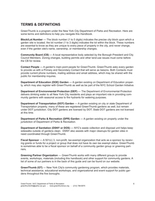 TERMS & DEFINITIONS 
GreenThumb is a program under the New York City Department of Parks and Recreation. Here are some terms and definitions to help you navigate this Handbook. 
Block/Lot Number — The block number (1 to 5 digits) indicates the precise city block upon which a garden site is located; the lot number (1 to 3 digits) indicates the lot within the block. These numbers are essential to know as they are unique to every piece of property in the city, and never change, even if the garden site's name, ownership, or membership changes. 
Community Board (CB) — A local representative body selected by the Borough President and City Council Members. Zoning changes, building permits and other land-use issues must come before the CB for review. 
Contact People — A garden's main point people for GreenThumb. GreenThumb asks every garden to provide us with a Primary and Secondary Contact that will serve as liaisons. Both Contacts must provide current phone numbers, mailing address and email address, which may be shared with the public for membership inquires. 
Department of Education (DOE) Garden — A garden existing on Department of Education property, which may also register with GreenThumb as well as be part of the NYC School Garden Initiative. 
Department of Environmental Protection (DEP) — The Department of Environmental Protection delivers drinking water to all New York City residents and plays an important role in providing community gardens with seasonal access to fire hydrants for watering purposes. 
Department of Transportation (DOT) Garden — A garden existing on city or state Department of Transportation property; many of these are registered GreenThumb gardens as well, but remain under DOT jurisdiction. City DOT gardens are licensed by DOT. State DOT gardens are not licensed at this time. 
Department of Parks & Recreation (DPR) Garden — A garden existing on property under the jurisdiction of Department of Parks & Recreation. 
Department of Sanitation (DSNY or DOS) — NYC's waste collection and disposal unit helps keep sidewalks outside of gardens clean. DSNY also assists with major cleanups for garden sites in need coordinated through GreenThumb. 
Fiscal Sponsor — A 501(c) 3, non-profit, tax-exempt organization that acts as a sponsor by receiving grants or funds for a project or group that does not have its own tax exempt status. GreenThumb is sometimes able to be a fiscal sponsor on behalf of a community garden group or greening partners. 
Greening Partner Organization — GreenThumb works with many different groups to provide events, workshops, materials (including this handbook) and other support for community gardens. A list of some of our partners is in the back of this guide and can be found on our website. 
GreenThumb (GT) — New York City's community gardening program, which provides materials, technical assistance, educational workshops, and organizational and event support for public gardens throughout the five boroughs. 
GreenThumb / NYC Department of Parks & Recreation 
greenthumbinfo@parks.nyc.gov - www.greenthumbnyc.org - (212) 788-8070 
3  