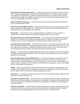 GreenThumb (GT) Community Garden — Gardens registered with GreenThumb, open to the public for visitation and participation in activities and garden membership. In order to receive supplies and services from GreenThumb, a garden must be registered and in compliance with GT license requirements (see page 9 for details). GreenThumb is not responsible for maintaining garden sites; this is the responsibility of the garden members. 
GreenThumb/LRP Compound — Location of seasonal supply giveaways and base of operations for the Land Restoration Project. 
GreenThumb GrowTogether (GTGT) — GreenThumb's annual spring conference that kicks off the growing season and brings together over 1,000 GreenThumb gardeners and greening partners for special workshops, guest speakers and networking. 
Harvest Fair — Annual autumn event, celebrating the bounty of NYC community gardens. It includes music, harvest contests, food, children's activities, garden tours and more. 
Housing Preservation and Development (HPD) — The city agency that supports the repair, rehabilitation, and construction of housing units throughout the city. Gardens on property under HPD jurisdiction may be used for development of housing following a garden review process. 
Land Restoration Project (LRP) — A division of GT that works on restoring city property with most of its focus being directed at GT gardens. LRP typically takes on large scale projects, such as, compost, clean-fill and soil delivery; unauthorized garden structure removal; fence construction/repair; tree-planting and pruning; pathway construction and repair; and snow removal. 
License — A signed agreement between the gardeners and the city agency under who's jurisdiction the garden falls, most commonly DPR or HPD. The license outlines the terms of use and rules and regulations for the garden. 
New York Restoration Project (NYRP) Garden — A nonprofit organization that partners with individuals, community-based groups, and public agencies to reclaim, restore, and develop under- resourced parks, community gardens, and other open spaces in New York City. NYRP gardens are owned, restored, developed, and maintained via funding from the organization, but also may register with GT if they meet the requirements. 
OASIS — Open Accessible Space Information System for NYC provides an online database of all registered NYC gardens with maps, historical information, and neighborhood names and jurisdiction for each garden. (http://www.oasisnyc.net/garden/gardensearch.aspx) 
Open Hours — A minimum of 20 hours per week (10 which must posted) a garden's gates must be open April 1st through October 31st. 
Operations Coordinator (OC) — GT's point person responsible for receipt, storage, and distribution of all physical resources (supplies, tools, goods etc.) to registered GT gardens. Responsibilities also include managing garden work-order requests and ensuring they are carried out in an appropriate and timely manner. 
Outreach Coordinator — GreenThumb's field staff responsible for visiting all DPR gardens at least once each year for site inspections. OCs are also responsible for facilitating workshops, staffing events and generally assisting gardeners by delivering services or making referrals. 
4 
TERMS & DEFINITIONS  