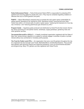 Parks Enforcement Patrol — Parks Enforcement Patrol (PEP) is responsible for protecting NYC parkland and ensuring safety for people who use it. They may be contacted regarding violations or offenses that occur at DPR gardens and parks. 
PlaNYC — Mayor Bloomberg's proposal aims to increase the city's green space sustainability by setting specific standards to be reached by 2030. Standards include "ensuring that every New Yorker lives within a 10 minute walk of a park or green space," "achieving the cleanest air of any big city in America," and "reducing greenhouse gas emissions by 30%." 
Program Guide — Quarterly guides produced and distributed by GreenThumb that include information about upcoming GT and partner events, workshops, supply giveaways, gardening news and other gardener services. 
Tax-exempt Non-profit or 501(c) 3 — A legally constituted organization registered with the State of New York, whose primary objective is to support or actively engage in activities of public or private interest without any commercial or monetary profit purposes. 
The Trust for Public Land (TPL) — An organization that owns over 60 gardens throughout the city. It is organized into two borough Land Trusts, Manhattan/Bronx and Brooklyn/Queens. They provide their gardens with technical support and organizing assistance, such as environmental education and programming. Many TPL gardens are also registered with GreenThumb. 
GreenThumb / NYC Department of Parks & Recreation 
greenthumbinfo@parks.nyc.gov - www.greenthumbnyc.org - (212) 788-8070 
5 
TERMS & DEFINITIONS  