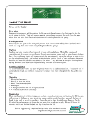 SAVING YOUR SEEDS! 
Grade Level: Grade 4 
Description 
In this activity students will learn about the life cycle of plants from seed to fruit to collecting the 
seeds inside the fruits. They will harvest pods of garden beans, separate the seeds from the pods, 
clean them and store them for the winter so that they can be planted in the spring. 
Guiding Question 
How does the life cycle of the bean plant proceed from seed to seed? How can we preserve those 
seeds and keep them until we are ready to be planted in the spring? 
Big Idea 
Seed saving is the practice of saving seeds of open pollinated plants. Most older varieties of 
vegetables and flowers are open pollinated through some natural means such as wind, insects, birds or 
bats. Open pollinated plants will produce seeds that are reasonably true to the original so long as they 
are the only plants of their type in close proximity in the garden. Seeds of open pollinated plants can 
be collected in the fall, cleaned and stored for the winter. They will then be ready for planting in the 
spring. Farmers have been collecting and storing seeds for thousands of years. 
Learning Objectives 
To understand that a bean’s life cycle progresses from seed to seed in one season. These seeds can be 
collected and stored, and will then produce a whole new bean plant when planted in the garden next 
year. 
Materials 
* Plastic bowls or cups 
* Pencils or pens and labels 
* Paper Towels or newspaper 
* Envelopes 
* A storage container that can be tightly sealed. 
* A cool and dry location for storage 
Preparation 
Plant snap bean seeds in the spring garden or plant a second crop around mid-summer for fall harvest. 
Allow some of the beans to grow about four weeks past the point where they are ready for harvest. 
Look for the pods to turn brown and dry. As an alternative plant Scarlet Runner Beans or Purple 
Hyacinth Beans in a corner of the garden and send them up a fence or pole. They will bloom all 
summer until frost. Pods will ripen and dry throughout the fall. 
Lesson supported by a Specialty Crops Grant from the Massachusetts 
Department of Agricultural Resources 
 