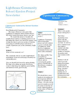 Lighthouse Community School Garden Project Newsletter 
Newsletter Date 10/05/12 
Volume 1, Issue 1 
Dear Madisonville Community, 
My name is Kenecia. I am a part of the Lighthouse Community School Garden Project. 
My school started this project about a year ago. We started this project to beautify the 
neighborhood and have something positive to do throughout the school year and in the summer. I am 
writing this letter to give you an idea of what has been going on with this project and answer a couple of questions you, as the community, might have. 
WHAT? 
What will the community see? 
The community will see us in the neighborhood maintaining vacant lots and trying to beautify our surrounding area. 
Also you should look forward to spring planting. We hope to be selling our goods at local area events to help bring our neighbors good, healthy, and nutritious foods, grown locally. 
Lighthouse Community School Garden Project 
. 
LCS Garden Proje 
. 
1 
WHERE? 
Where is the garden project taking place? 
The Urban Agriculture class meets each day during school, for one hour. As well we have a summer team that employs students and other teens during the summer to maintain the gardens until class resumes in the fall. 
Students work all school year and during the summer, maintaining the garden spaces and doing “guerrilla” gardening,” or random acts of beautification and cleaning up around the community. 
Lighthouse Community School 
WHO? 
Who is involved in this project? 
Lighthouse Community School started this project and will continue to grow it with the help of Lighthouse Youth Services, Lighthouse Community School, and those in the community. 
Mr. Adam and Mr. Tim are teachers at Lighthouse Community School, and are overseeing the garden project, with the help of Steve Rock, a volunteer from the EPA. 
WHEN? 
We already have a nice garden in our parking lot, growing many different types of vegetables and flowers. As well over the next few months you will be seeing us develop our newly acquired property at the corner of Ward and Chandler. 
 