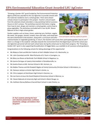 EPA Environmental Education Grant Awarded LSU AgCenter 
“Growing a Garden 101” grant funded by The Environmental Protection 
Agency (EPA) was awarded to the LSU AgCenter to provide schools with 
the materials needed to start a school garden. There were eleven 
schools chosen to participate in this project. Teachers and principals 
from the selected schools attended a 1‐day workshop held at Louisiana 
House on LSU’s campus. The workshop covered information ranging 
from how to start, design and maintain a school garden, and to how to 
grow vegetables. The workshop concluded with a tour by Mr. Steven 
Babcock of the U‐High school garden. 
Garden supplies such as hoses, timers, watering cans, fertilizer, vegeta‐ble 
seeds, rain gauges, shovels, trowels, hoes and rakes, and raised bed 
kits were distributed to the teachers, along with a curriculum and infor‐mational 
Grant participants collecting supplies for gardens 
books on vegetable gardening. In return, the teachers will survey their participating garden class to see if 
there is a change in the students’ attitudes towards the environment from the beginning to end of the school year. 
LSU AgCenter personnel will visit each school twice during the school year to check their progress. The “Growing a 
Garden 101” grant is also supporting the publication of Veggie Bytes made available to all Louisiana school gardeners. 
Congratulations to the following schools for taking advantage of this opportunity! 
• Ms Rebecca Clark and Ms Kim Fredrick at Park’s Middle School in St. Martinville, La. 
• Mr. John Carambat and Mr. Mark Richards at St. Pauls in Covington, La. 
• Ms Mary Lou Rivere at Northside Tech Middle School in Bogalusa, La. 
• Ms Joanne Zeringue at Lowery Intermediate in Donaldsonville, La. 
• Ms Sandra Givens at Mt. Hermon School in Mt. Hermon, La. 
• Ms Debbie Thames and Ms Elizabeth Rigdon at Family Community Christian School in Winnsboro, La. 
• Mr. Dameon Jackson at Amite High School in Amite, La. 
• Mr. Chris Lopiparo at Dutchtown High School in Geismer, La. 
• Ms Lise Caron at Jesus the Good Shepherd Elementary School in Monroe, La. 
• Mr. Steven Babcock at University High Lab School in Baton Rouge, La. 
• Ms. Kathleen Dorsey Bellow at Sacred Heart School in Lake Charles, La. 
St. Paul’s students admiring their hard 
work. Students planted beans, sunflowers, 
strawberries, cabbage, and shallots in their 
fall garden! 
PAGE 3 VEGGIE BYTES 
 