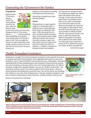 Connecting the Classroom to the Garden 
Language Arts: 
Read the book 
“If You Give a 
Mouse a 
Cookie” by 
Laura Joffe Nu‐meroff 
to the 
class. Allow stu‐dents 
to make 
up their own stories, but have them 
change the title to “If You Give a 
Mouse a ______” (insert something 
they are growing in the garden). 
Have students fold 3 or 4 sheets of 
paper in half. They can staple the 
inseam to create a blank book. Each 
student can then make up his or her 
tale after the mouse eats a turnip or 
broccoli, etc. 
Students can then take turns reading 
their books out loud to the class. 
Activity idea provided by the Iowa 
Nutrition Network 
Science: 
Photosynthesis is a topic taught to 
students in many grade levels. In 
addition to your normal photosyn‐thesis 
lesson, try adding this little 
twist…. After discussing the sun’s 
role in the plants ability to produce 
food, ask the question does sunlight 
affect germination? We know it is 
necessary to produce sugars, but‐does 
a plant need sun to germinate. 
Have the students formulate hy‐pothesis’s… 
Sunlight is necessary for 
seed germination and sunlight is 
Thrifty Transplant Containers 
not necessary for seed germination. 
First prepare your paper cups. Poke a 
hole in the bottom of the pot for 
drainage. Line the paper cup with a 
paper towel. Have student’s plant 
bean or corn seeds in small paper 
cups. Plant three seeds at ¼ inch 
deep into each paper cup. Place half 
of the paper in a dark cabinet. Place 
the other half of the paper cups in a 
sunny window sill. Water all seeds 
with the same amount of water once 
a day, or when the soil feels dry. 
Measure the growth of the plants 
once a week for four weeks. Make 
sure the inside of your classroom is 
around 70‐75°F. Observe the cups for 
four weeks. Students can graph the 
Gardening on a budget? Purchasing transplants can become costly especially if you have 
25 students and need 25 broccoli plants. Some vegetable plant 6 packs can cost up to 
$4.00 each. That’s a total of $24.00 for broccoli plants for your school garden. How about 
spending $4.00 on seeds and growing your own transplants? Saving money by starting 
your own transplants can be easy and fun. For a list of what to plant when, see “What's 
Growing” on page 4 for a planting schedule. You may say “$4.00 for seed money” , but 
what about container costs? This is where students come into the picture. There are 
plenty containers we already have around the house that can be used to start seedlings. 
Ask students to save some of the following items: milk jugs, strawberry, blueberry, rasp‐berry 
containers, baby food jars, plastic bunt pans, rotisserie chicken containers, etc. 
Check out the pictures for neat ideas! 
Continued on page 5 
Pumpkin seedling growing in a recycled 
strawberry basket 
Before you plant seeds into recycled containers make sure to add drainage holes. Pumpkin seedling growing in recycled milk jugs, onion plastic 
cartons, a traditional six-pack, and plastic bunt pan. The picture on the left shows the how large the plants can grow when the tops of milk jugs 
remain attached to the bottoms. The greenhouse effect occurred. 
PAGE 4 VEGGIE BYTES 
 