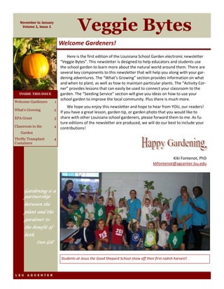 November to January 
Volume 1, Issue 1 Veggie Bytes 
Welcome Gardeners! 
Here is the first edition of the Louisiana School Garden electronic newsletter 
“Veggie Bytes”. This newsletter is designed to help educators and students use 
the school garden to learn more about the natural world around them. There are 
several key components to this newsletter that will help you along with your gar‐dening 
adventures. The “What’s Growing” section provides information on what 
and when to plant, as well as how to maintain particular plants. The “Activity Cor‐ner” 
provides lessons that can easily be used to connect your classroom to the 
garden. The “Seeding Service” section will give you ideas on how to use your 
school garden to improve the local community. Plus there is much more. 
We hope you enjoy this newsletter and hope to hear from YOU, our readers! 
If you have a great lesson, garden tip, or garden photo that you would like to 
share with other Louisiana school gardeners, please forward them to me. As fu‐ture 
editions of the newsletter are produced, we will do our best to include your 
contributions! 
Kiki Fontenot, PhD 
kkfontenot@agcenter.lsu.edu 
Students at Jesus the Good Shepard School show off their first radish harvest! 
Welcome Gardeners 1 
What’s Growing 2 
EPA Grant 3 
Classroom to the 
Garden 
L S U A G C E N T E R 
4 
Thrifty Transplant 
Containers 
4 
INSIDE THIS ISSUE 
Gardening is a 
partnership 
between the 
plant and the 
gardener to 
the benefit of 
both. 
Dan Gill 
 