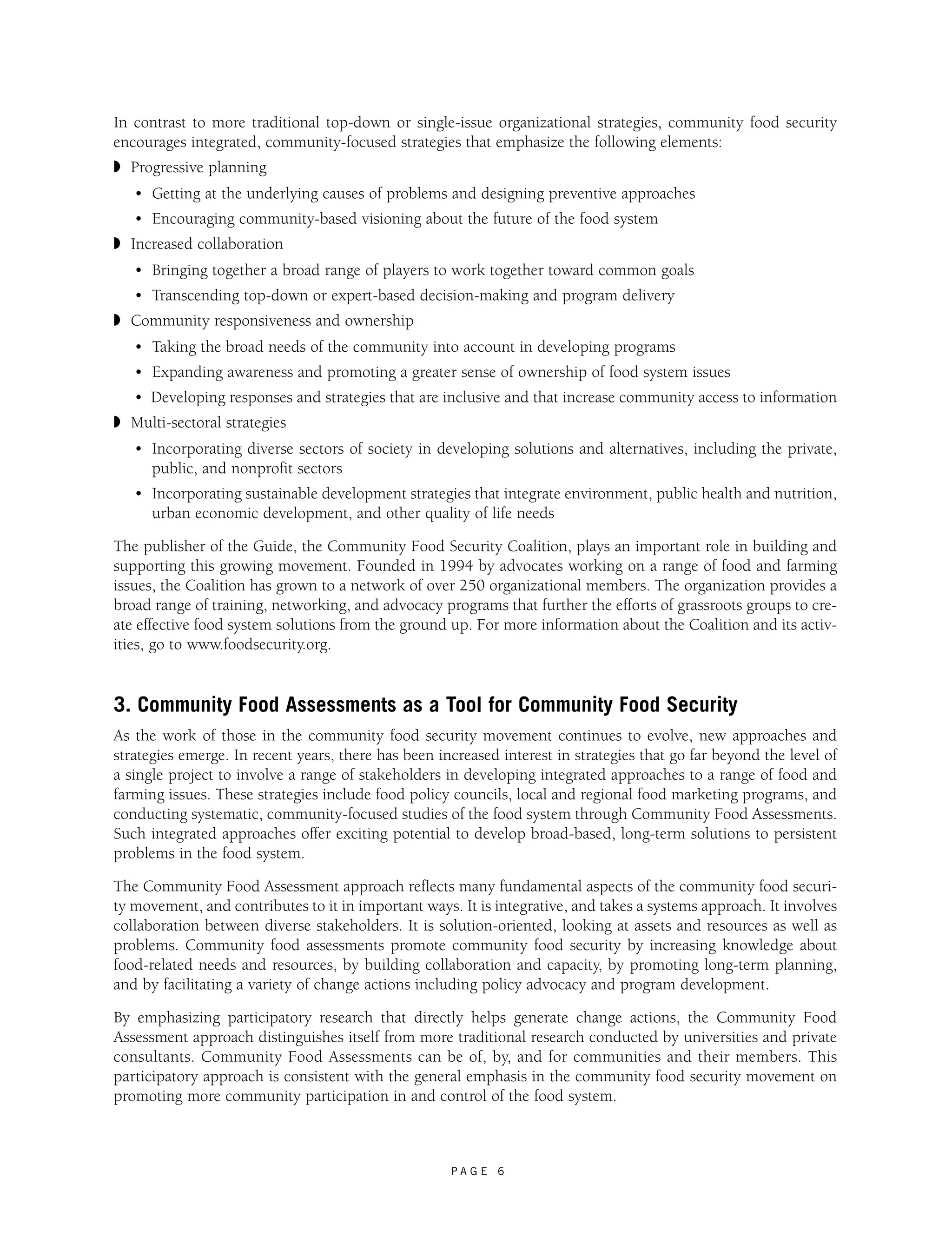 In contrast to more traditional top-down or single-issue organizational strategies, community food security 
encourages integrated, community-focused strategies that emphasize the following elements: 
◗ Progressive planning 
• Getting at the underlying causes of problems and designing preventive approaches 
• Encouraging community-based visioning about the future of the food system 
P A G E 6 
◗ Increased collaboration 
• Bringing together a broad range of players to work together toward common goals 
• Transcending top-down or expert-based decision-making and program delivery 
◗ Community responsiveness and ownership 
• Taking the broad needs of the community into account in developing programs 
• Expanding awareness and promoting a greater sense of ownership of food system issues 
• Developing responses and strategies that are inclusive and that increase community access to information 
◗ Multi-sectoral strategies 
• Incorporating diverse sectors of society in developing solutions and alternatives, including the private, 
public, and nonprofit sectors 
• Incorporating sustainable development strategies that integrate environment, public health and nutrition, 
urban economic development, and other quality of life needs 
The publisher of the Guide, the Community Food Security Coalition, plays an important role in building and 
supporting this growing movement. Founded in 1994 by advocates working on a range of food and farming 
issues, the Coalition has grown to a network of over 250 organizational members. The organization provides a 
broad range of training, networking, and advocacy programs that further the efforts of grassroots groups to cre-ate 
effective food system solutions from the ground up. For more information about the Coalition and its activ-ities, 
go to www.foodsecurity.org. 
3. Community Food Assessments as a Tool for Community Food Security 
As the work of those in the community food security movement continues to evolve, new approaches and 
strategies emerge. In recent years, there has been increased interest in strategies that go far beyond the level of 
a single project to involve a range of stakeholders in developing integrated approaches to a range of food and 
farming issues. These strategies include food policy councils, local and regional food marketing programs, and 
conducting systematic, community-focused studies of the food system through Community Food Assessments. 
Such integrated approaches offer exciting potential to develop broad-based, long-term solutions to persistent 
problems in the food system. 
The Community Food Assessment approach reflects many fundamental aspects of the community food securi-ty 
movement, and contributes to it in important ways. It is integrative, and takes a systems approach. It involves 
collaboration between diverse stakeholders. It is solution-oriented, looking at assets and resources as well as 
problems. Community food assessments promote community food security by increasing knowledge about 
food-related needs and resources, by building collaboration and capacity, by promoting long-term planning, 
and by facilitating a variety of change actions including policy advocacy and program development. 
By emphasizing participatory research that directly helps generate change actions, the Community Food 
Assessment approach distinguishes itself from more traditional research conducted by universities and private 
consultants. Community Food Assessments can be of, by, and for communities and their members. This 
participatory approach is consistent with the general emphasis in the community food security movement on 
promoting more community participation in and control of the food system. 
 