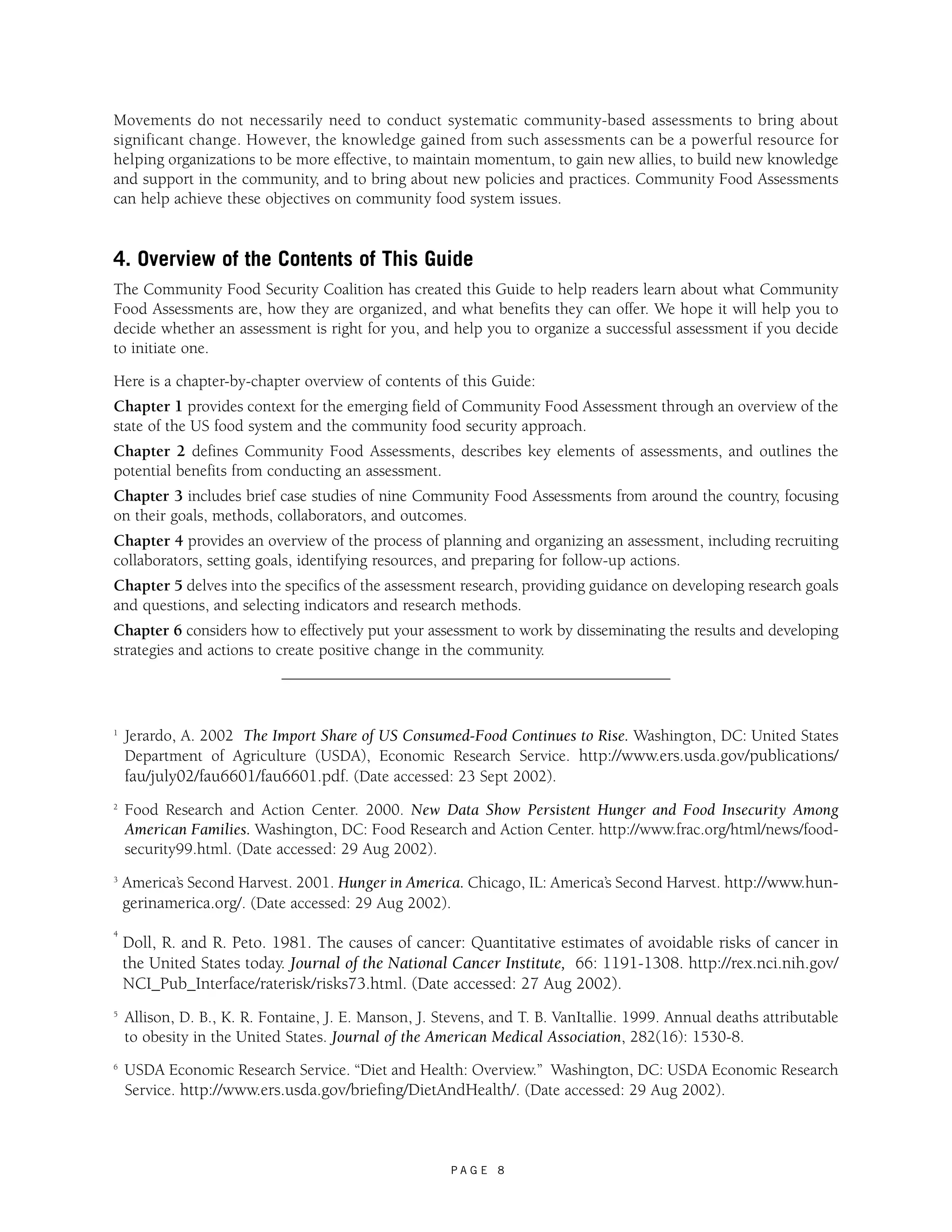 Movements do not necessarily need to conduct systematic community-based assessments to bring about 
significant change. However, the knowledge gained from such assessments can be a powerful resource for 
helping organizations to be more effective, to maintain momentum, to gain new allies, to build new knowledge 
and support in the community, and to bring about new policies and practices. Community Food Assessments 
can help achieve these objectives on community food system issues. 
4. Overview of the Contents of This Guide 
The Community Food Security Coalition has created this Guide to help readers learn about what Community 
Food Assessments are, how they are organized, and what benefits they can offer. We hope it will help you to 
decide whether an assessment is right for you, and help you to organize a successful assessment if you decide 
to initiate one. 
Here is a chapter-by-chapter overview of contents of this Guide: 
Chapter 1 provides context for the emerging field of Community Food Assessment through an overview of the 
state of the US food system and the community food security approach. 
Chapter 2 defines Community Food Assessments, describes key elements of assessments, and outlines the 
potential benefits from conducting an assessment. 
Chapter 3 includes brief case studies of nine Community Food Assessments from around the country, focusing 
on their goals, methods, collaborators, and outcomes. 
Chapter 4 provides an overview of the process of planning and organizing an assessment, including recruiting 
collaborators, setting goals, identifying resources, and preparing for follow-up actions. 
Chapter 5 delves into the specifics of the assessment research, providing guidance on developing research goals 
and questions, and selecting indicators and research methods. 
Chapter 6 considers how to effectively put your assessment to work by disseminating the results and developing 
strategies and actions to create positive change in the community. 
1 Jerardo, A. 2002 The Import Share of US Consumed-Food Continues to Rise. Washington, DC: United States 
Department of Agriculture (USDA), Economic Research Service. http://www.ers.usda.gov/publications/ 
fau/july02/fau6601/fau6601.pdf. (Date accessed: 23 Sept 2002). 
2 Food Research and Action Center. 2000. New Data Show Persistent Hunger and Food Insecurity Among 
American Families. Washington, DC: Food Research and Action Center. http://www.frac.org/html/news/food-security99. 
P A G E 8 
html. (Date accessed: 29 Aug 2002). 
3 America’s Second Harvest. 2001. Hunger in America. Chicago, IL: America’s Second Harvest. http://www.hun-gerinamerica. 
org/. (Date accessed: 29 Aug 2002). 
4 Doll, R. and R. Peto. 1981. The causes of cancer: Quantitative estimates of avoidable risks of cancer in 
the United States today. Journal of the National Cancer Institute, 66: 1191-1308. http://rex.nci.nih.gov/ 
NCI_Pub_Interface/raterisk/risks73.html. (Date accessed: 27 Aug 2002). 
5 Allison, D. B., K. R. Fontaine, J. E. Manson, J. Stevens, and T. B. VanItallie. 1999. Annual deaths attributable 
to obesity in the United States. Journal of the American Medical Association, 282(16): 1530-8. 
6 USDA Economic Research Service. “Diet and Health: Overview.” Washington, DC: USDA Economic Research 
Service. http://www.ers.usda.gov/briefing/DietAndHealth/. (Date accessed: 29 Aug 2002). 
 