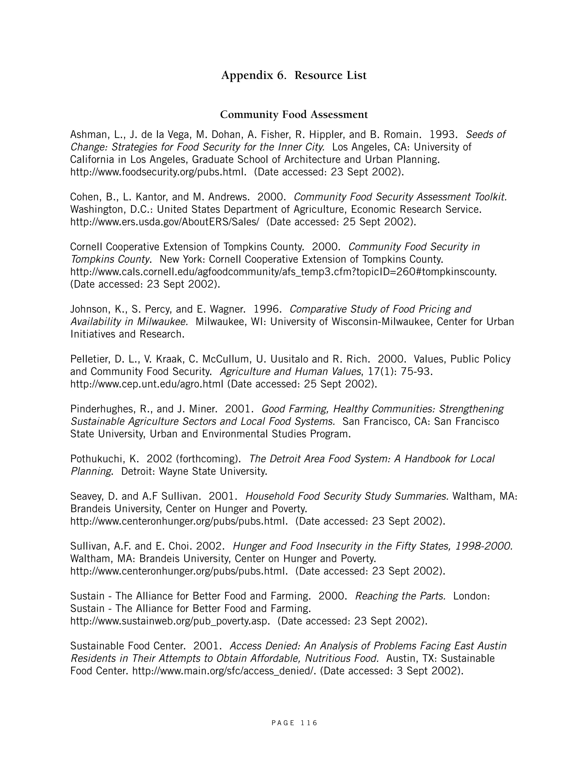 Appendix 6. Resource List 
Community Food Assessment 
Ashman, L., J. de la Vega, M. Dohan, A. Fisher, R. Hippler, and B. Romain. 1993. Seeds of 
Change: Strategies for Food Security for the Inner City. Los Angeles, CA: University of 
California in Los Angeles, Graduate School of Architecture and Urban Planning. 
http://www.foodsecurity.org/pubs.html. (Date accessed: 23 Sept 2002). 
Cohen, B., L. Kantor, and M. Andrews. 2000. Community Food Security Assessment Toolkit. 
Washington, D.C.: United States Department of Agriculture, Economic Research Service. 
http://www.ers.usda.gov/AboutERS/Sales/ (Date accessed: 25 Sept 2002). 
Cornell Cooperative Extension of Tompkins County. 2000. Community Food Security in 
Tompkins County. New York: Cornell Cooperative Extension of Tompkins County. 
http://www.cals.cornell.edu/agfoodcommunity/afs_temp3.cfm?topicID=260#tompkinscounty. 
(Date accessed: 23 Sept 2002). 
Johnson, K., S. Percy, and E. Wagner. 1996. Comparative Study of Food Pricing and 
Availability in Milwaukee. Milwaukee, WI: University of Wisconsin-Milwaukee, Center for Urban 
Initiatives and Research. 
Pelletier, D. L., V. Kraak, C. McCullum, U. Uusitalo and R. Rich. 2000. Values, Public Policy 
and Community Food Security. Agriculture and Human Values, 17(1): 75-93. 
http://www.cep.unt.edu/agro.html (Date accessed: 25 Sept 2002). 
Pinderhughes, R., and J. Miner. 2001. Good Farming, Healthy Communities: Strengthening 
Sustainable Agriculture Sectors and Local Food Systems. San Francisco, CA: San Francisco 
State University, Urban and Environmental Studies Program. 
Pothukuchi, K. 2002 (forthcoming). The Detroit Area Food System: A Handbook for Local 
Planning. Detroit: Wayne State University. 
Seavey, D. and A.F Sullivan. 2001. Household Food Security Study Summaries. Waltham, MA: 
Brandeis University, Center on Hunger and Poverty. 
http://www.centeronhunger.org/pubs/pubs.html. (Date accessed: 23 Sept 2002). 
Sullivan, A.F. and E. Choi. 2002. Hunger and Food Insecurity in the Fifty States, 1998-2000. 
Waltham, MA: Brandeis University, Center on Hunger and Poverty. 
http://www.centeronhunger.org/pubs/pubs.html. (Date accessed: 23 Sept 2002). 
Sustain - The Alliance for Better Food and Farming. 2000. Reaching the Parts. London: 
Sustain - The Alliance for Better Food and Farming. 
http://www.sustainweb.org/pub_poverty.asp. (Date accessed: 23 Sept 2002). 
Sustainable Food Center. 2001. Access Denied: An Analysis of Problems Facing East Austin 
Residents in Their Attempts to Obtain Affordable, Nutritious Food. Austin, TX: Sustainable 
Food Center. http://www.main.org/sfc/access_denied/. (Date accessed: 3 Sept 2002). 
P A G E 1 1 6 
 