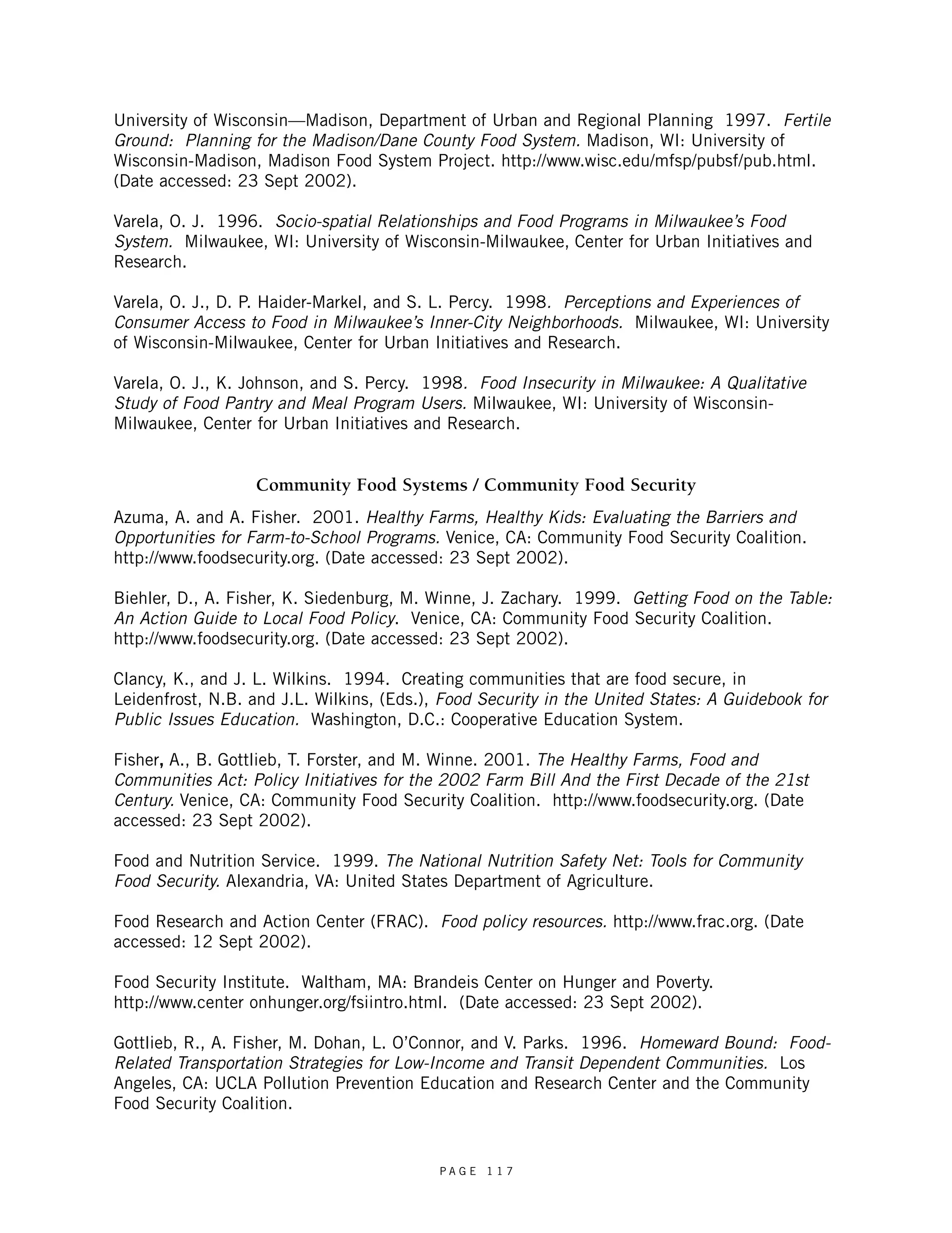 University of Wisconsin—Madison, Department of Urban and Regional Planning 1997. Fertile 
Ground: Planning for the Madison/Dane County Food System. Madison, WI: University of 
Wisconsin-Madison, Madison Food System Project. http://www.wisc.edu/mfsp/pubsf/pub.html. 
(Date accessed: 23 Sept 2002). 
Varela, O. J. 1996. Socio-spatial Relationships and Food Programs in Milwaukee’s Food 
System. Milwaukee, WI: University of Wisconsin-Milwaukee, Center for Urban Initiatives and 
Research. 
Varela, O. J., D. P. Haider-Markel, and S. L. Percy. 1998. Perceptions and Experiences of 
Consumer Access to Food in Milwaukee’s Inner-City Neighborhoods. Milwaukee, WI: University 
of Wisconsin-Milwaukee, Center for Urban Initiatives and Research. 
Varela, O. J., K. Johnson, and S. Percy. 1998. Food Insecurity in Milwaukee: A Qualitative 
Study of Food Pantry and Meal Program Users. Milwaukee, WI: University of Wisconsin- 
Milwaukee, Center for Urban Initiatives and Research. 
Community Food Systems / Community Food Security 
Azuma, A. and A. Fisher. 2001. Healthy Farms, Healthy Kids: Evaluating the Barriers and 
Opportunities for Farm-to-School Programs. Venice, CA: Community Food Security Coalition. 
http://www.foodsecurity.org. (Date accessed: 23 Sept 2002). 
Biehler, D., A. Fisher, K. Siedenburg, M. Winne, J. Zachary. 1999. Getting Food on the Table: 
An Action Guide to Local Food Policy. Venice, CA: Community Food Security Coalition. 
http://www.foodsecurity.org. (Date accessed: 23 Sept 2002). 
Clancy, K., and J. L. Wilkins. 1994. Creating communities that are food secure, in 
Leidenfrost, N.B. and J.L. Wilkins, (Eds.), Food Security in the United States: A Guidebook for 
Public Issues Education. Washington, D.C.: Cooperative Education System. 
Fisher, A., B. Gottlieb, T. Forster, and M. Winne. 2001. The Healthy Farms, Food and 
Communities Act: Policy Initiatives for the 2002 Farm Bill And the First Decade of the 21st 
Century. Venice, CA: Community Food Security Coalition. http://www.foodsecurity.org. (Date 
accessed: 23 Sept 2002). 
Food and Nutrition Service. 1999. The National Nutrition Safety Net: Tools for Community 
Food Security. Alexandria, VA: United States Department of Agriculture. 
Food Research and Action Center (FRAC). Food policy resources. http://www.frac.org. (Date 
accessed: 12 Sept 2002). 
Food Security Institute. Waltham, MA: Brandeis Center on Hunger and Poverty. 
http://www.center onhunger.org/fsiintro.html. (Date accessed: 23 Sept 2002). 
Gottlieb, R., A. Fisher, M. Dohan, L. O’Connor, and V. Parks. 1996. Homeward Bound: Food- 
Related Transportation Strategies for Low-Income and Transit Dependent Communities. Los 
Angeles, CA: UCLA Pollution Prevention Education and Research Center and the Community 
Food Security Coalition. 
P A G E 1 1 7 
 
