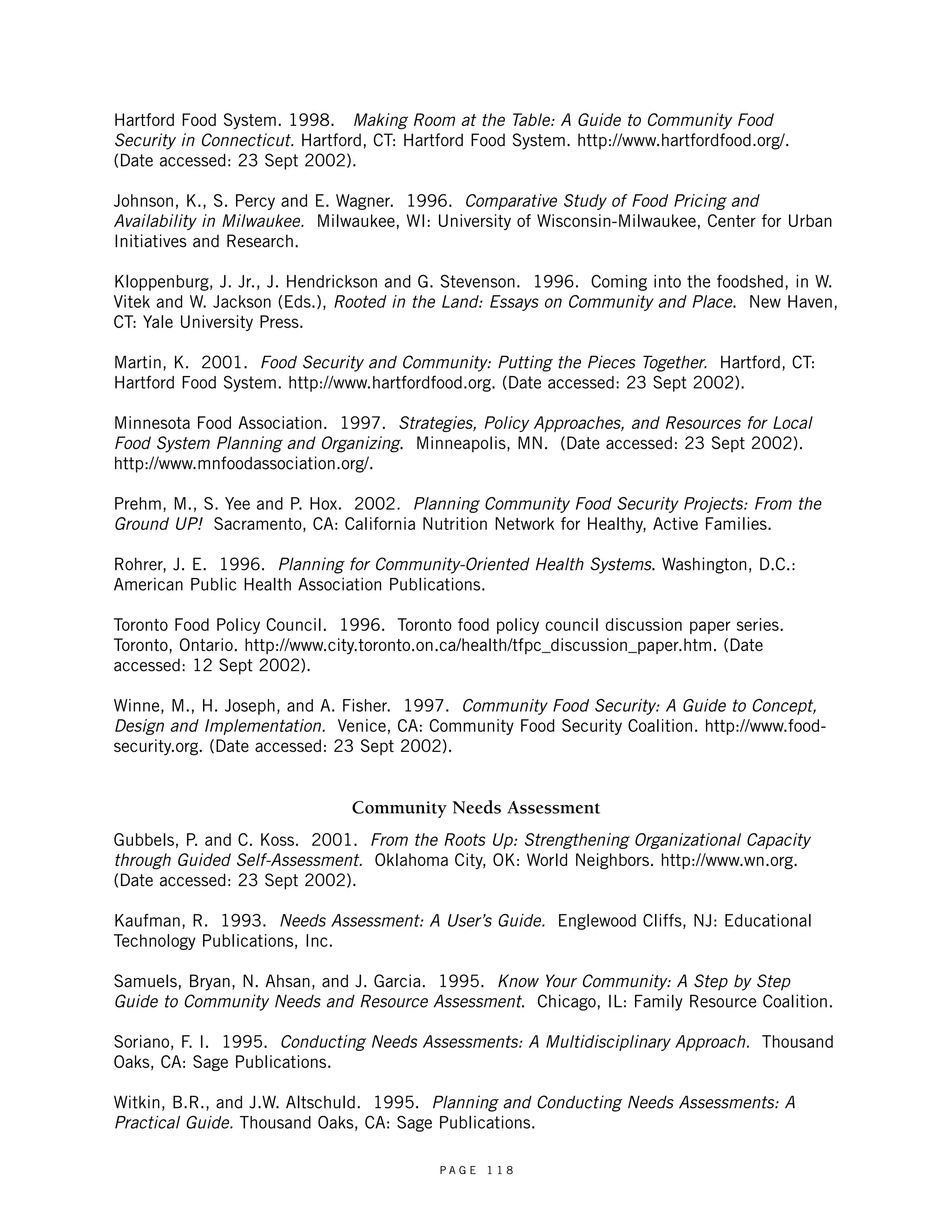 Hartford Food System. 1998. Making Room at the Table: A Guide to Community Food 
Security in Connecticut. Hartford, CT: Hartford Food System. http://www.hartfordfood.org/. 
(Date accessed: 23 Sept 2002). 
Johnson, K., S. Percy and E. Wagner. 1996. Comparative Study of Food Pricing and 
Availability in Milwaukee. Milwaukee, WI: University of Wisconsin-Milwaukee, Center for Urban 
Initiatives and Research. 
Kloppenburg, J. Jr., J. Hendrickson and G. Stevenson. 1996. Coming into the foodshed, in W. 
Vitek and W. Jackson (Eds.), Rooted in the Land: Essays on Community and Place. New Haven, 
CT: Yale University Press. 
Martin, K. 2001. Food Security and Community: Putting the Pieces Together. Hartford, CT: 
Hartford Food System. http://www.hartfordfood.org. (Date accessed: 23 Sept 2002). 
Minnesota Food Association. 1997. Strategies, Policy Approaches, and Resources for Local 
Food System Planning and Organizing. Minneapolis, MN. (Date accessed: 23 Sept 2002). 
http://www.mnfoodassociation.org/. 
Prehm, M., S. Yee and P. Hox. 2002. Planning Community Food Security Projects: From the 
Ground UP! Sacramento, CA: California Nutrition Network for Healthy, Active Families. 
Rohrer, J. E. 1996. Planning for Community-Oriented Health Systems. Washington, D.C.: 
American Public Health Association Publications. 
Toronto Food Policy Council. 1996. Toronto food policy council discussion paper series. 
Toronto, Ontario. http://www.city.toronto.on.ca/health/tfpc_discussion_paper.htm. (Date 
accessed: 12 Sept 2002). 
Winne, M., H. Joseph, and A. Fisher. 1997. Community Food Security: A Guide to Concept, 
Design and Implementation. Venice, CA: Community Food Security Coalition. http://www.food-security. 
org. (Date accessed: 23 Sept 2002). 
Community Needs Assessment 
Gubbels, P. and C. Koss. 2001. From the Roots Up: Strengthening Organizational Capacity 
through Guided Self-Assessment. Oklahoma City, OK: World Neighbors. http://www.wn.org. 
(Date accessed: 23 Sept 2002). 
Kaufman, R. 1993. Needs Assessment: A User’s Guide. Englewood Cliffs, NJ: Educational 
Technology Publications, Inc. 
Samuels, Bryan, N. Ahsan, and J. Garcia. 1995. Know Your Community: A Step by Step 
Guide to Community Needs and Resource Assessment. Chicago, IL: Family Resource Coalition. 
Soriano, F. I. 1995. Conducting Needs Assessments: A Multidisciplinary Approach. Thousand 
Oaks, CA: Sage Publications. 
Witkin, B.R., and J.W. Altschuld. 1995. Planning and Conducting Needs Assessments: A 
Practical Guide. Thousand Oaks, CA: Sage Publications. 
P A G E 1 1 8 
 