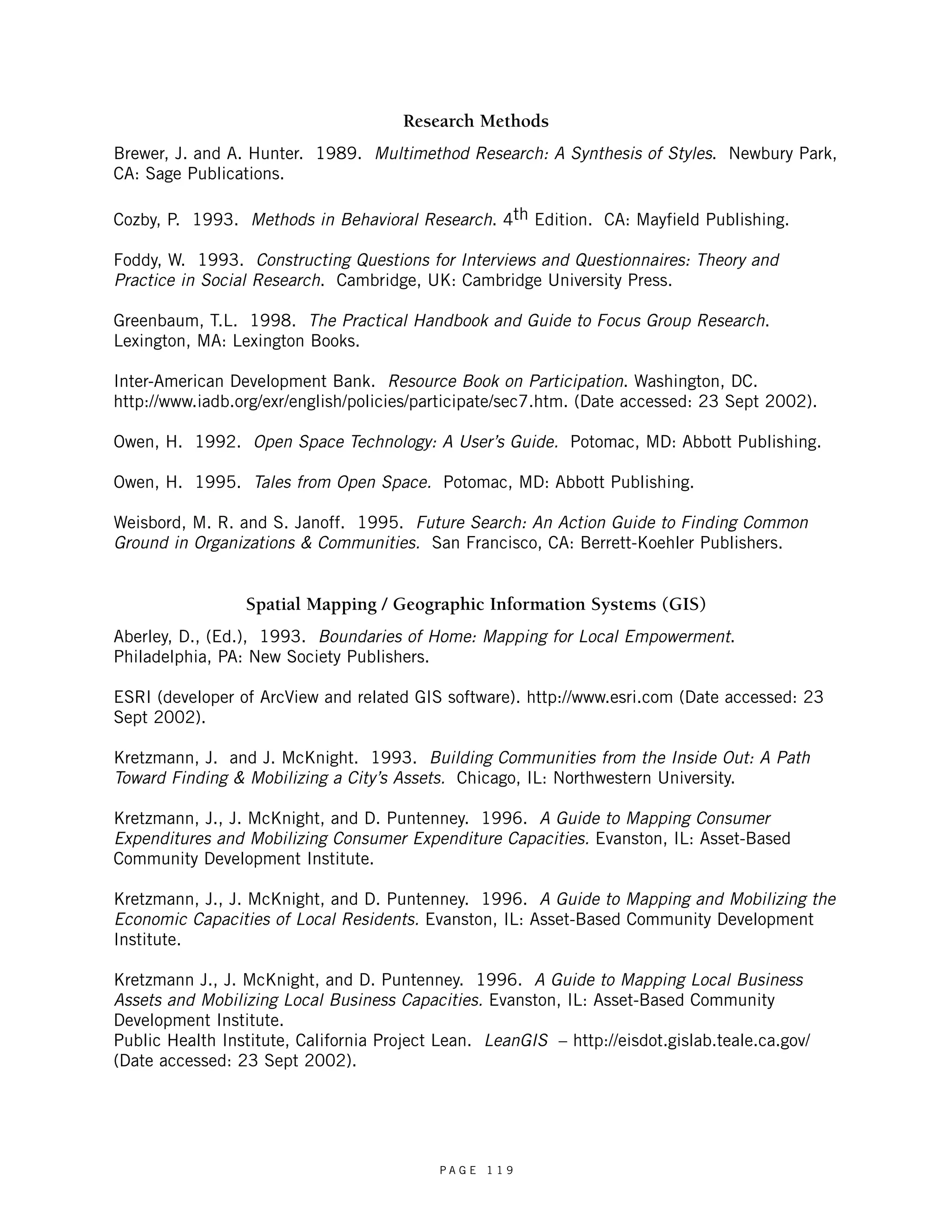 Research Methods 
Brewer, J. and A. Hunter. 1989. Multimethod Research: A Synthesis of Styles. Newbury Park, 
CA: Sage Publications. 
Cozby, P. 1993. Methods in Behavioral Research. 4th Edition. CA: Mayfield Publishing. 
Foddy, W. 1993. Constructing Questions for Interviews and Questionnaires: Theory and 
Practice in Social Research. Cambridge, UK: Cambridge University Press. 
Greenbaum, T.L. 1998. The Practical Handbook and Guide to Focus Group Research. 
Lexington, MA: Lexington Books. 
Inter-American Development Bank. Resource Book on Participation. Washington, DC. 
http://www.iadb.org/exr/english/policies/participate/sec7.htm. (Date accessed: 23 Sept 2002). 
Owen, H. 1992. Open Space Technology: A User’s Guide. Potomac, MD: Abbott Publishing. 
Owen, H. 1995. Tales from Open Space. Potomac, MD: Abbott Publishing. 
Weisbord, M. R. and S. Janoff. 1995. Future Search: An Action Guide to Finding Common 
Ground in Organizations & Communities. San Francisco, CA: Berrett-Koehler Publishers. 
Spatial Mapping / Geographic Information Systems (GIS) 
Aberley, D., (Ed.), 1993. Boundaries of Home: Mapping for Local Empowerment. 
Philadelphia, PA: New Society Publishers. 
ESRI (developer of ArcView and related GIS software). http://www.esri.com (Date accessed: 23 
Sept 2002). 
Kretzmann, J. and J. McKnight. 1993. Building Communities from the Inside Out: A Path 
Toward Finding & Mobilizing a City’s Assets. Chicago, IL: Northwestern University. 
Kretzmann, J., J. McKnight, and D. Puntenney. 1996. A Guide to Mapping Consumer 
Expenditures and Mobilizing Consumer Expenditure Capacities. Evanston, IL: Asset-Based 
Community Development Institute. 
Kretzmann, J., J. McKnight, and D. Puntenney. 1996. A Guide to Mapping and Mobilizing the 
Economic Capacities of Local Residents. Evanston, IL: Asset-Based Community Development 
Institute. 
Kretzmann J., J. McKnight, and D. Puntenney. 1996. A Guide to Mapping Local Business 
Assets and Mobilizing Local Business Capacities. Evanston, IL: Asset-Based Community 
Development Institute. 
Public Health Institute, California Project Lean. LeanGIS – http://eisdot.gislab.teale.ca.gov/ 
(Date accessed: 23 Sept 2002). 
P A G E 1 1 9 
 