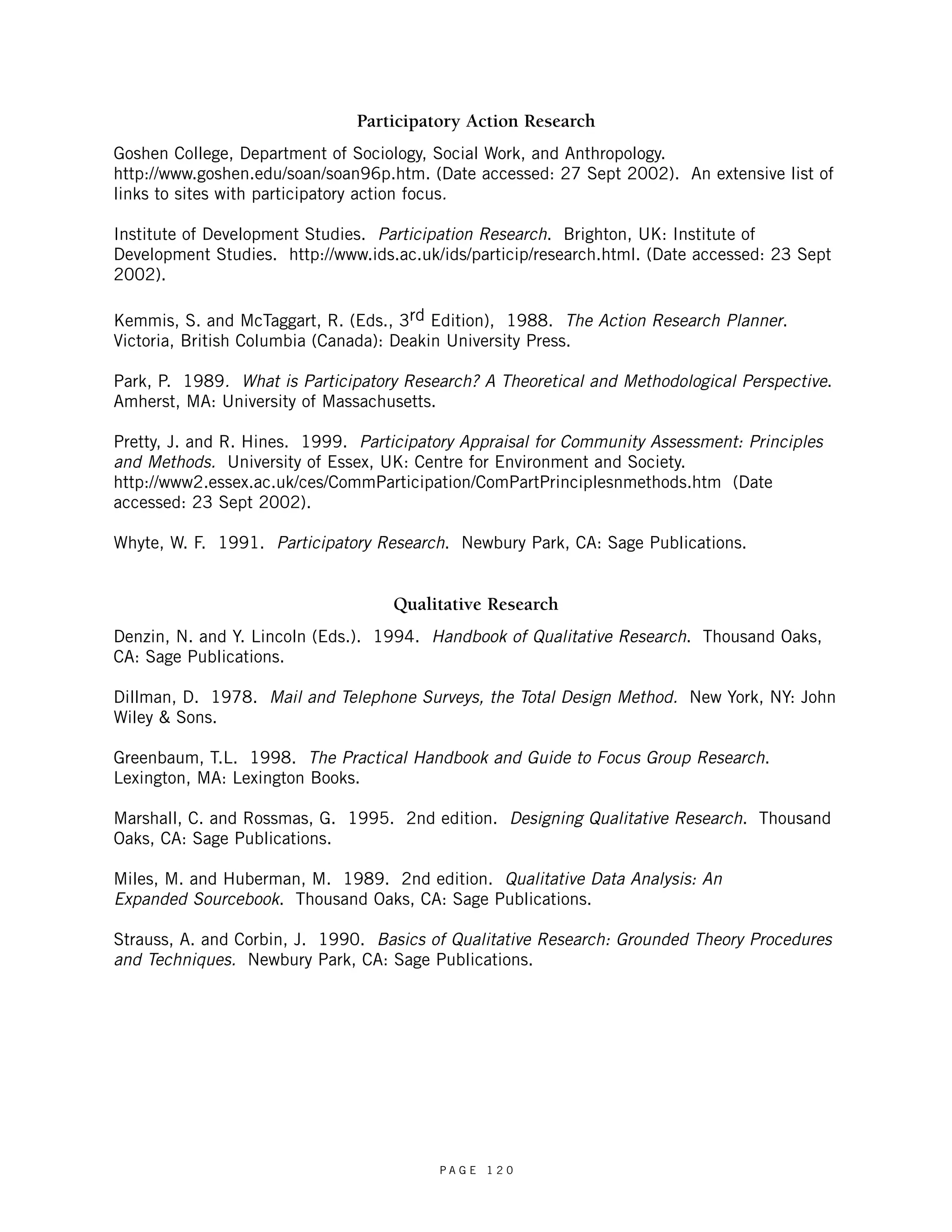 Participatory Action Research 
Goshen College, Department of Sociology, Social Work, and Anthropology. 
http://www.goshen.edu/soan/soan96p.htm. (Date accessed: 27 Sept 2002). An extensive list of 
links to sites with participatory action focus. 
Institute of Development Studies. Participation Research. Brighton, UK: Institute of 
Development Studies. http://www.ids.ac.uk/ids/particip/research.html. (Date accessed: 23 Sept 
2002). 
Kemmis, S. and McTaggart, R. (Eds., 3rd Edition), 1988. The Action Research Planner. 
Victoria, British Columbia (Canada): Deakin University Press. 
Park, P. 1989. What is Participatory Research? A Theoretical and Methodological Perspective. 
Amherst, MA: University of Massachusetts. 
Pretty, J. and R. Hines. 1999. Participatory Appraisal for Community Assessment: Principles 
and Methods. University of Essex, UK: Centre for Environment and Society. 
http://www2.essex.ac.uk/ces/CommParticipation/ComPartPrinciplesnmethods.htm (Date 
accessed: 23 Sept 2002). 
Whyte, W. F. 1991. Participatory Research. Newbury Park, CA: Sage Publications. 
Qualitative Research 
Denzin, N. and Y. Lincoln (Eds.). 1994. Handbook of Qualitative Research. Thousand Oaks, 
CA: Sage Publications. 
Dillman, D. 1978. Mail and Telephone Surveys, the Total Design Method. New York, NY: John 
Wiley & Sons. 
Greenbaum, T.L. 1998. The Practical Handbook and Guide to Focus Group Research. 
Lexington, MA: Lexington Books. 
Marshall, C. and Rossmas, G. 1995. 2nd edition. Designing Qualitative Research. Thousand 
Oaks, CA: Sage Publications. 
Miles, M. and Huberman, M. 1989. 2nd edition. Qualitative Data Analysis: An 
Expanded Sourcebook. Thousand Oaks, CA: Sage Publications. 
Strauss, A. and Corbin, J. 1990. Basics of Qualitative Research: Grounded Theory Procedures 
and Techniques. Newbury Park, CA: Sage Publications. 
P A G E 1 2 0 
 