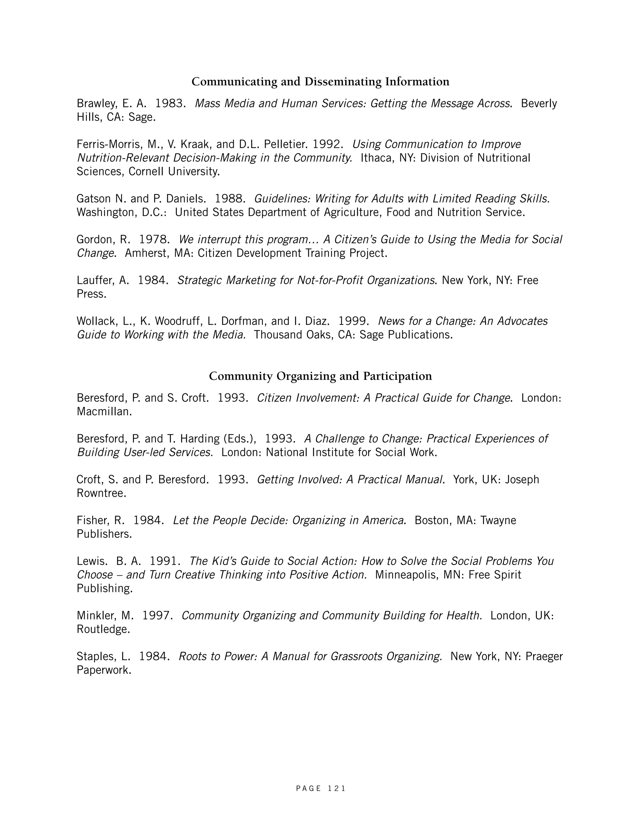 Communicating and Disseminating Information 
Brawley, E. A. 1983. Mass Media and Human Services: Getting the Message Across. Beverly 
Hills, CA: Sage. 
Ferris-Morris, M., V. Kraak, and D.L. Pelletier. 1992. Using Communication to Improve 
Nutrition-Relevant Decision-Making in the Community. Ithaca, NY: Division of Nutritional 
Sciences, Cornell University. 
Gatson N. and P. Daniels. 1988. Guidelines: Writing for Adults with Limited Reading Skills. 
Washington, D.C.: United States Department of Agriculture, Food and Nutrition Service. 
Gordon, R. 1978. We interrupt this program… A Citizen’s Guide to Using the Media for Social 
Change. Amherst, MA: Citizen Development Training Project. 
Lauffer, A. 1984. Strategic Marketing for Not-for-Profit Organizations. New York, NY: Free 
Press. 
Wollack, L., K. Woodruff, L. Dorfman, and I. Diaz. 1999. News for a Change: An Advocates 
Guide to Working with the Media. Thousand Oaks, CA: Sage Publications. 
Community Organizing and Participation 
Beresford, P. and S. Croft. 1993. Citizen Involvement: A Practical Guide for Change. London: 
Macmillan. 
Beresford, P. and T. Harding (Eds.), 1993. A Challenge to Change: Practical Experiences of 
Building User-led Services. London: National Institute for Social Work. 
Croft, S. and P. Beresford. 1993. Getting Involved: A Practical Manual. York, UK: Joseph 
Rowntree. 
Fisher, R. 1984. Let the People Decide: Organizing in America. Boston, MA: Twayne 
Publishers. 
Lewis. B. A. 1991. The Kid’s Guide to Social Action: How to Solve the Social Problems You 
Choose – and Turn Creative Thinking into Positive Action. Minneapolis, MN: Free Spirit 
Publishing. 
Minkler, M. 1997. Community Organizing and Community Building for Health. London, UK: 
Routledge. 
Staples, L. 1984. Roots to Power: A Manual for Grassroots Organizing. New York, NY: Praeger 
Paperwork. 
P A G E 1 2 1 
 