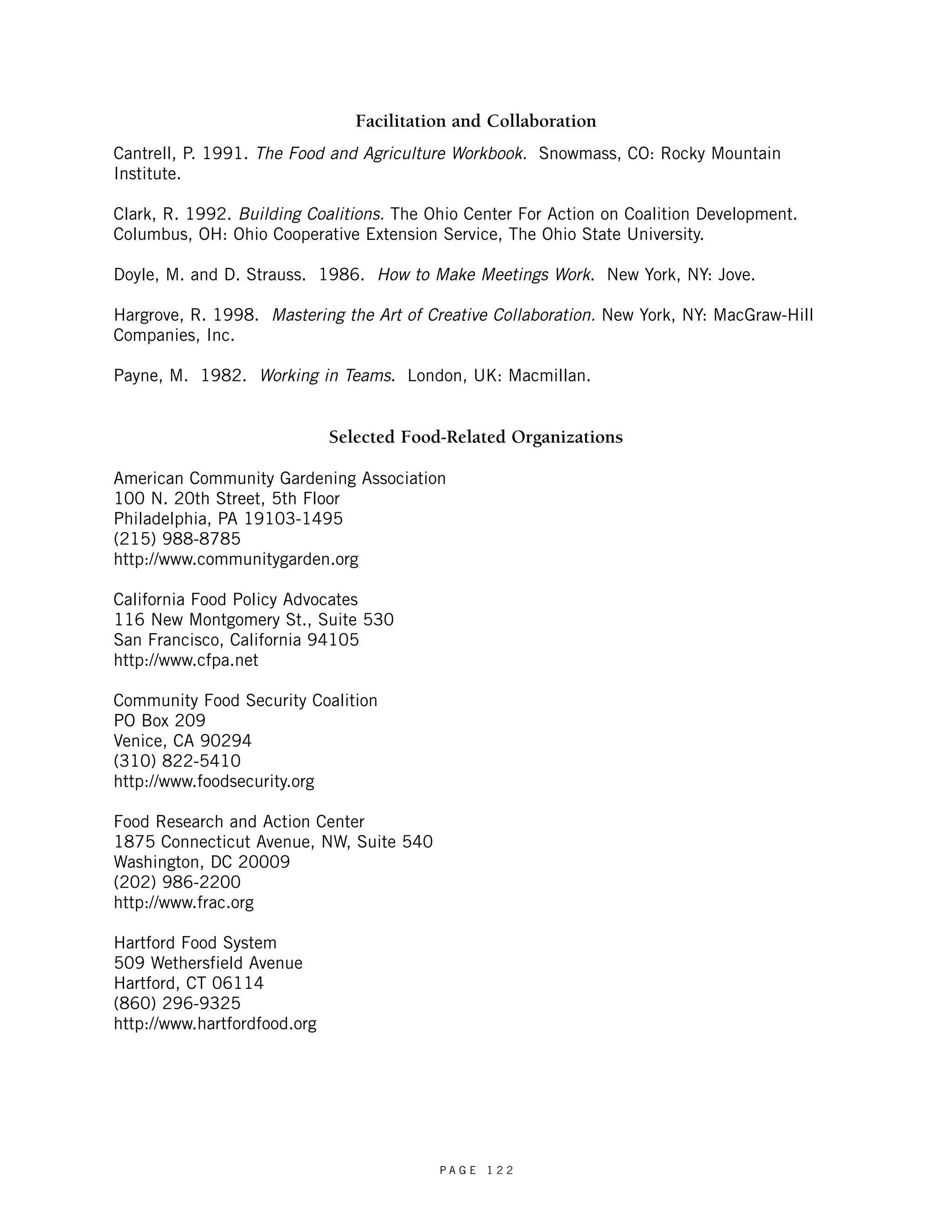 Facilitation and Collaboration 
Cantrell, P. 1991. The Food and Agriculture Workbook. Snowmass, CO: Rocky Mountain 
Institute. 
Clark, R. 1992. Building Coalitions. The Ohio Center For Action on Coalition Development. 
Columbus, OH: Ohio Cooperative Extension Service, The Ohio State University. 
Doyle, M. and D. Strauss. 1986. How to Make Meetings Work. New York, NY: Jove. 
Hargrove, R. 1998. Mastering the Art of Creative Collaboration. New York, NY: MacGraw-Hill 
Companies, Inc. 
Payne, M. 1982. Working in Teams. London, UK: Macmillan. 
Selected Food-Related Organizations 
American Community Gardening Association 
100 N. 20th Street, 5th Floor 
Philadelphia, PA 19103-1495 
(215) 988-8785 
http://www.communitygarden.org 
California Food Policy Advocates 
116 New Montgomery St., Suite 530 
San Francisco, California 94105 
http://www.cfpa.net 
Community Food Security Coalition 
PO Box 209 
Venice, CA 90294 
(310) 822-5410 
http://www.foodsecurity.org 
Food Research and Action Center 
1875 Connecticut Avenue, NW, Suite 540 
Washington, DC 20009 
(202) 986-2200 
http://www.frac.org 
Hartford Food System 
509 Wethersfield Avenue 
Hartford, CT 06114 
(860) 296-9325 
http://www.hartfordfood.org 
P A G E 1 2 2 
 