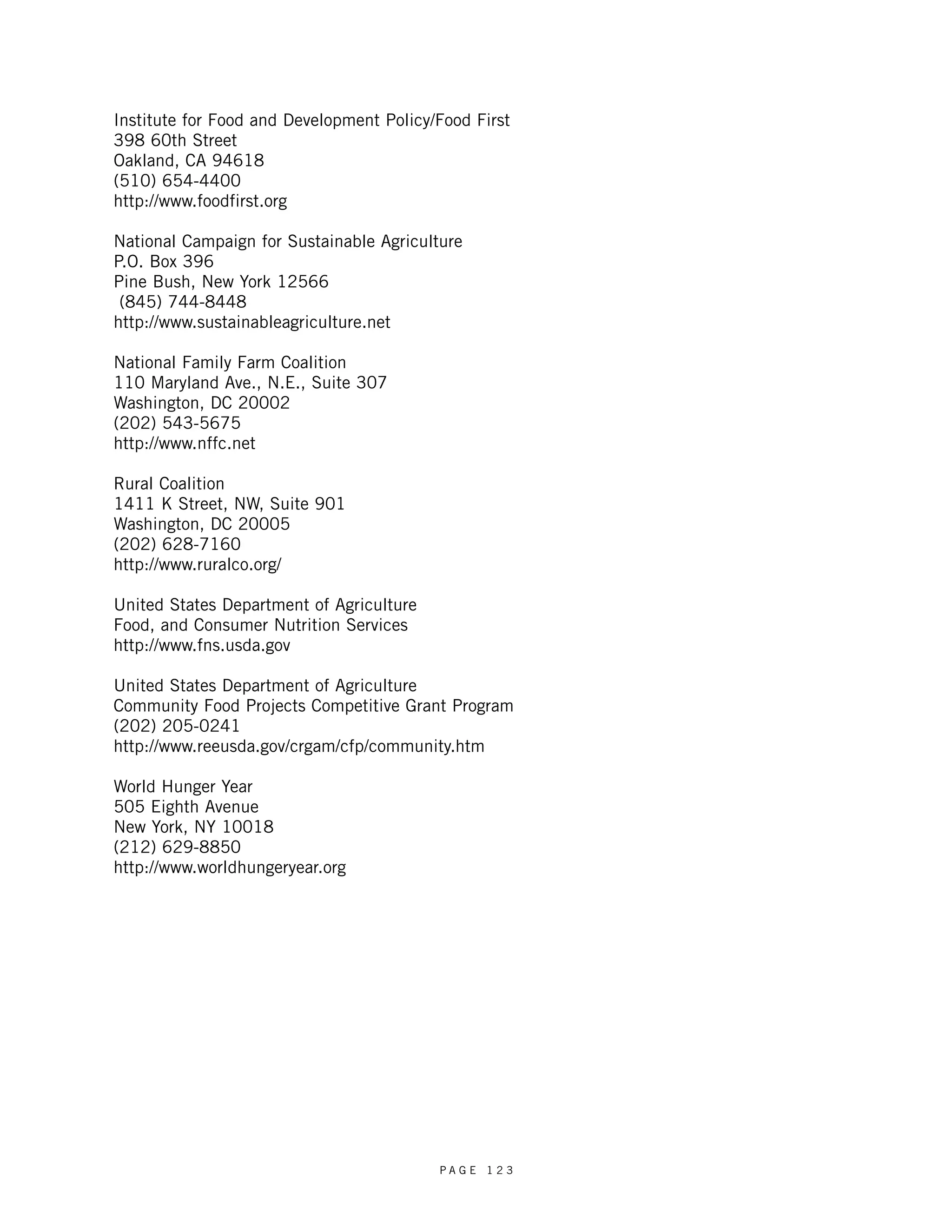 Institute for Food and Development Policy/Food First 
398 60th Street 
Oakland, CA 94618 
(510) 654-4400 
http://www.foodfirst.org 
National Campaign for Sustainable Agriculture 
P.O. Box 396 
Pine Bush, New York 12566 
(845) 744-8448 
http://www.sustainableagriculture.net 
National Family Farm Coalition 
110 Maryland Ave., N.E., Suite 307 
Washington, DC 20002 
(202) 543-5675 
http://www.nffc.net 
Rural Coalition 
1411 K Street, NW, Suite 901 
Washington, DC 20005 
(202) 628-7160 
http://www.ruralco.org/ 
United States Department of Agriculture 
Food, and Consumer Nutrition Services 
http://www.fns.usda.gov 
United States Department of Agriculture 
Community Food Projects Competitive Grant Program 
(202) 205-0241 
http://www.reeusda.gov/crgam/cfp/community.htm 
World Hunger Year 
505 Eighth Avenue 
New York, NY 10018 
(212) 629-8850 
http://www.worldhungeryear.org 
P A G E 1 2 3 

