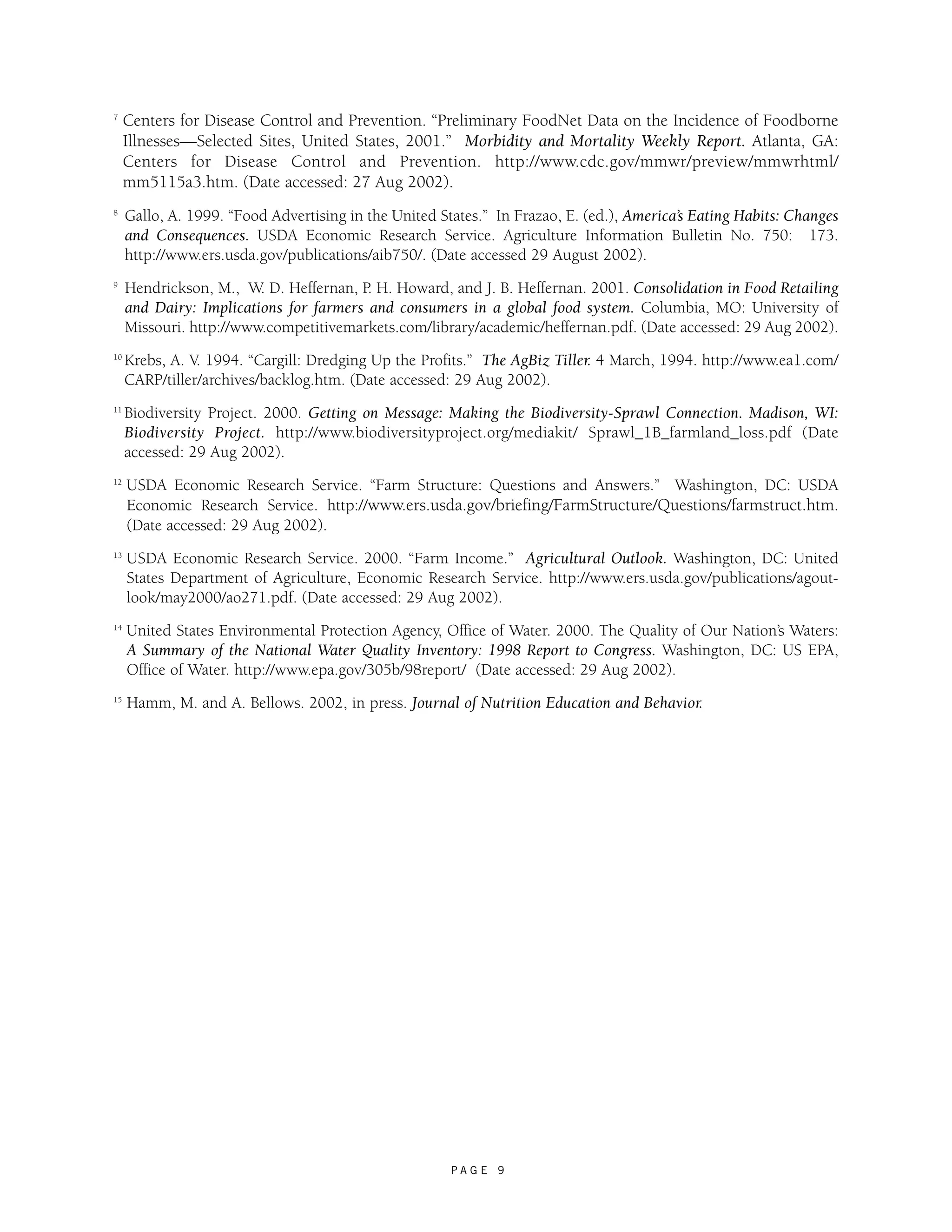 7 Centers for Disease Control and Prevention. “Preliminary FoodNet Data on the Incidence of Foodborne 
Illnesses—Selected Sites, United States, 2001.” Morbidity and Mortality Weekly Report. Atlanta, GA: 
Centers for Disease Control and Prevention. http://www.cdc.gov/mmwr/preview/mmwrhtml/ 
mm5115a3.htm. (Date accessed: 27 Aug 2002). 
8 Gallo, A. 1999. “Food Advertising in the United States.” In Frazao, E. (ed.), America’s Eating Habits: Changes 
and Consequences. USDA Economic Research Service. Agriculture Information Bulletin No. 750: 173. 
http://www.ers.usda.gov/publications/aib750/. (Date accessed 29 August 2002). 
9 Hendrickson, M., W. D. Heffernan, P. H. Howard, and J. B. Heffernan. 2001. Consolidation in Food Retailing 
and Dairy: Implications for farmers and consumers in a global food system. Columbia, MO: University of 
Missouri. http://www.competitivemarkets.com/library/academic/heffernan.pdf. (Date accessed: 29 Aug 2002). 
10 Krebs, A. V. 1994. “Cargill: Dredging Up the Profits.” The AgBiz Tiller. 4 March, 1994. http://www.ea1.com/ 
CARP/tiller/archives/backlog.htm. (Date accessed: 29 Aug 2002). 
11 Biodiversity Project. 2000. Getting on Message: Making the Biodiversity-Sprawl Connection. Madison, WI: 
Biodiversity Project. http://www.biodiversityproject.org/mediakit/ Sprawl_1B_farmland_loss.pdf (Date 
accessed: 29 Aug 2002). 
12 USDA Economic Research Service. “Farm Structure: Questions and Answers.” Washington, DC: USDA 
Economic Research Service. http://www.ers.usda.gov/briefing/FarmStructure/Questions/farmstruct.htm. 
(Date accessed: 29 Aug 2002). 
13 USDA Economic Research Service. 2000. “Farm Income.” Agricultural Outlook. Washington, DC: United 
States Department of Agriculture, Economic Research Service. http://www.ers.usda.gov/publications/agout-look/ 
may2000/ao271.pdf. (Date accessed: 29 Aug 2002). 
14 United States Environmental Protection Agency, Office of Water. 2000. The Quality of Our Nation’s Waters: 
A Summary of the National Water Quality Inventory: 1998 Report to Congress. Washington, DC: US EPA, 
Office of Water. http://www.epa.gov/305b/98report/ (Date accessed: 29 Aug 2002). 
15 Hamm, M. and A. Bellows. 2002, in press. Journal of Nutrition Education and Behavior. 
P A G E 9 
 