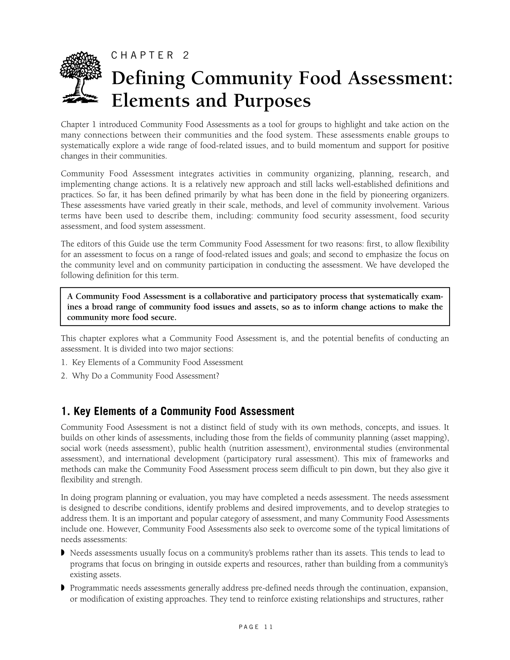 C H A P T E R 2 
Defining Community Food Assessment: 
Elements and Purposes 
Chapter 1 introduced Community Food Assessments as a tool for groups to highlight and take action on the 
many connections between their communities and the food system. These assessments enable groups to 
systematically explore a wide range of food-related issues, and to build momentum and support for positive 
changes in their communities. 
Community Food Assessment integrates activities in community organizing, planning, research, and 
implementing change actions. It is a relatively new approach and still lacks well-established definitions and 
practices. So far, it has been defined primarily by what has been done in the field by pioneering organizers. 
These assessments have varied greatly in their scale, methods, and level of community involvement. Various 
terms have been used to describe them, including: community food security assessment, food security 
assessment, and food system assessment. 
The editors of this Guide use the term Community Food Assessment for two reasons: first, to allow flexibility 
for an assessment to focus on a range of food-related issues and goals; and second to emphasize the focus on 
the community level and on community participation in conducting the assessment. We have developed the 
following definition for this term. 
A Community Food Assessment is a collaborative and participatory process that systematically exam-ines 
a broad range of community food issues and assets, so as to inform change actions to make the 
P A G E 1 1 
community more food secure. 
This chapter explores what a Community Food Assessment is, and the potential benefits of conducting an 
assessment. It is divided into two major sections: 
1. Key Elements of a Community Food Assessment 
2. Why Do a Community Food Assessment? 
1. Key Elements of a Community Food Assessment 
Community Food Assessment is not a distinct field of study with its own methods, concepts, and issues. It 
builds on other kinds of assessments, including those from the fields of community planning (asset mapping), 
social work (needs assessment), public health (nutrition assessment), environmental studies (environmental 
assessment), and international development (participatory rural assessment). This mix of frameworks and 
methods can make the Community Food Assessment process seem difficult to pin down, but they also give it 
flexibility and strength. 
In doing program planning or evaluation, you may have completed a needs assessment. The needs assessment 
is designed to describe conditions, identify problems and desired improvements, and to develop strategies to 
address them. It is an important and popular category of assessment, and many Community Food Assessments 
include one. However, Community Food Assessments also seek to overcome some of the typical limitations of 
needs assessments: 
◗ Needs assessments usually focus on a community’s problems rather than its assets. This tends to lead to 
programs that focus on bringing in outside experts and resources, rather than building from a community’s 
existing assets. 
◗ Programmatic needs assessments generally address pre-defined needs through the continuation, expansion, 
or modification of existing approaches. They tend to reinforce existing relationships and structures, rather 
 